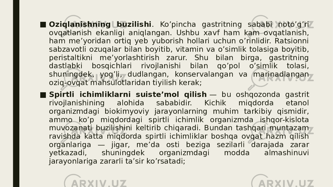 ■ Oziqlanishning buzilishi . Ko’pincha gastritning sababi noto’g’ri ovqatlanish ekanligi aniqlangan. Ushbu xavf ham kam ovqatlanish, ham me’yoridan ortiq yeb yuborish hollari uchun o’rinlidir. Ratsionni sabzavotli ozuqalar bilan boyitib, vitamin va o’simlik tolasiga boyitib, peristaltikni me’yorlashtirish zarur. Shu bilan birga, gastritning dastlabki bosqichlari rivojlanishi bilan qo’pol o’simlik tolasi, shuningdek, yog’li, dudlangan, konservalangan va marinadlangan oziq-ovqat mahsulotlaridan tiyilish kerak; ■ Spirtli ichimliklarni suiste’mol qilish  — bu oshqozonda gastrit rivojlanishining alohida sababidir. Kichik miqdorda etanol organizmdagi biokimyoviy jarayonlarning muhim tarkibiy qismidir, ammo ko’p miqdordagi spirtli ichimlik organizmda ishqor-kislota muvozanati buzilishini keltirib chiqaradi. Bundan tashqari muntazam ravishda katta miqdorda spirtli ichimliklar boshqa ovqat hazm qilish organlariga — jigar, me’da osti beziga sezilarli darajada zarar yetkazadi, shuningdek organizmdagi modda almashinuvi jarayonlariga zararli ta’sir ko’rsatadi; 