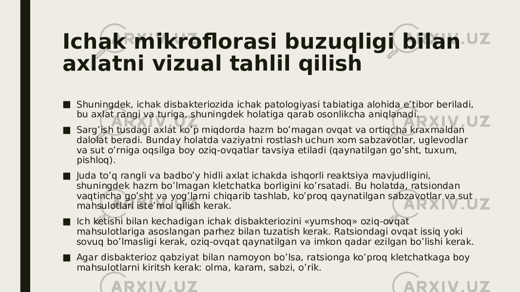 Ichak mikroflorasi buzuqligi bilan axlatni vizual tahlil qilish ■ Shuningdek, ichak disbakteriozida ichak patologiyasi tabiatiga alohida e’tibor beriladi, bu axlat rangi va turiga, shuningdek holatiga qarab osonlikcha aniqlanadi. ■ Sarg’ish tusdagi axlat ko’p miqdorda hazm bo’magan ovqat va ortiqcha kraxmaldan dalolat beradi. Bunday holatda vaziyatni rostlash uchun xom sabzavotlar, uglevodlar va sut o’rniga oqsilga boy oziq-ovqatlar tavsiya etiladi (qaynatilgan go’sht, tuxum, pishloq). ■ Juda to’q rangli va badbo’y hidli axlat ichakda ishqorli reaktsiya mavjudligini, shuningdek hazm bo’lmagan kletchatka borligini ko’rsatadi. Bu holatda, ratsiondan vaqtincha go’sht va yog’larni chiqarib tashlab, ko’proq qaynatilgan sabzavotlar va sut mahsulotlari iste’mol qilish kerak. ■ Ich ketishi bilan kechadigan ichak disbakteriozini «yumshoq» oziq-ovqat mahsulotlariga asoslangan parhez bilan tuzatish kerak. Ratsiondagi ovqat issiq yoki sovuq bo’lmasligi kerak, oziq-ovqat qaynatilgan va imkon qadar ezilgan bo’lishi kerak. ■ Agar disbakterioz qabziyat bilan namoyon bo’lsa, ratsionga ko’proq kletchatkaga boy mahsulotlarni kiritsh kerak: olma, karam, sabzi, o’rik. 