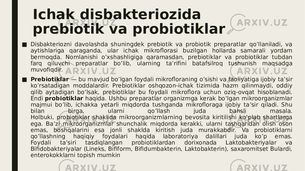 Ichak disbakteriozida prebiotik va probiotiklar ■ Disbakteriozni davolashda shuningdek prebiotik va probiotik preparatlar qo’llaniladi, va aytishlariga qaraganda, ular ichak mikroflorasi buzilgan hollarda samarali yordam bermoqda. Nomlanishi o’xshashligiga qaramasdan, prebiotiklar va probiotiklar tubdan farq qiluvchi preparatlar bo’lib, ularning ta’rifini batafsilroq tushunish maqsadga muvofiqdir. ■ Prebiotiklar  — bu mavjud bo’lgan foydali mikrofloraning o’sishi va faoliyatiga ijobiy ta’sir ko’rsatadigan moddalardir. Prebiotiklar oshqozon-ichak tizimida hazm qilinmaydi, oddiy qilib aytadigan bo’lsak, prebiotiklar bu foydali mikroflora uchun oziq-ovqat hisoblanadi. Endi  probiotiklar  haqida. Ushbu preparatlar organizmga kerak bo’lgan mikroorganizmlar majmui bo’lib, ichakka yetarli miqdorda tushganda mikrofloraga ijobiy ta’sir qiladi. Shu bilan birga, ularni qo’llash juda bahsli masala. Holbuki, probiotiklar shaklida mikroorganizmlarning bevosita kiritilishi ko’plab shartlarga ega. Ba’zi mikroorganizmlar shunchalik miqdorda kerakki, ularni tashqaridan olish oson emas, boshqalarini esa jonli shaklda kiritish juda murakkabdir. Va probiotiklarni qo’llashning haqiqiy foydalari haqida laboratoriya dalillari juda ko’p emas. Foydali ta’siri tasdiqlangan probiotiklardan dorixonada Laktobakteriyalar va Bifidobakteriyalar (Lineks, Bifiform, Bifidumbakterin, Laktobakterin), saxaromitset Bulardi, enterokokklarni topish mumkin 