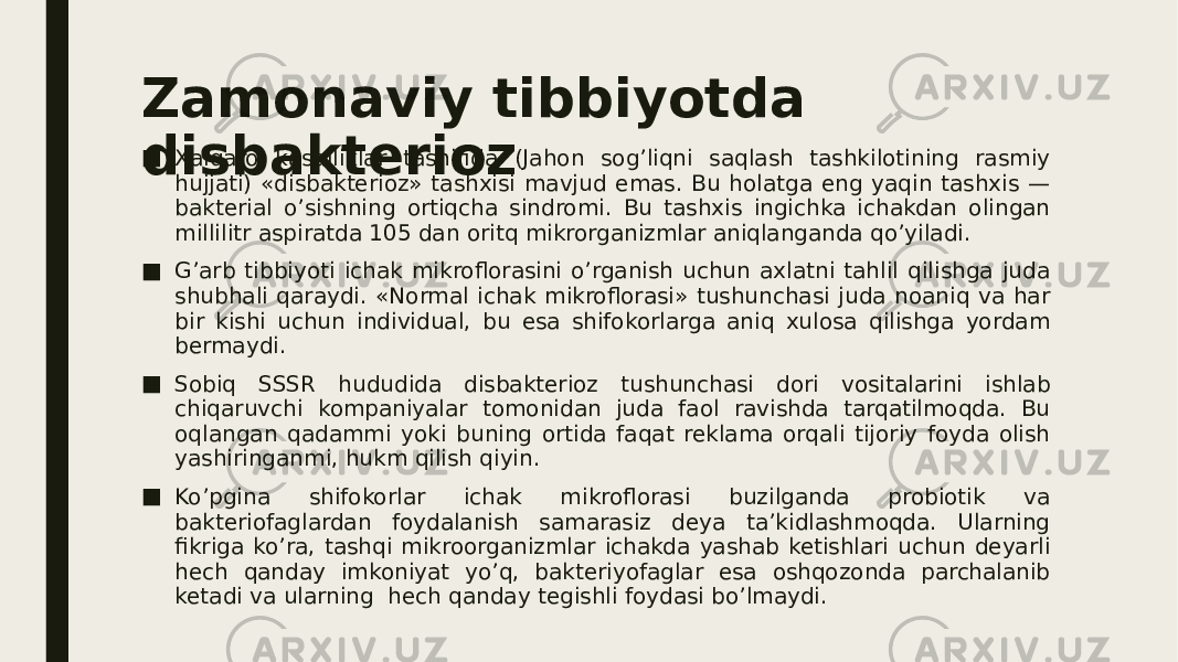 Zamonaviy tibbiyotda disbakterioz■ Xalqaro kasalliklar tasnifida (Jahon sog’liqni saqlash tashkilotining rasmiy hujjati) «disbakterioz» tashxisi mavjud emas. Bu holatga eng yaqin tashxis — bakterial o’sishning ortiqcha sindromi. Bu tashxis ingichka ichakdan olingan millilitr aspiratda 105 dan oritq mikrorganizmlar aniqlanganda qo’yiladi. ■ G’arb tibbiyoti ichak mikroflorasini o’rganish uchun axlatni tahlil qilishga juda shubhali qaraydi. «Normal ichak mikroflorasi» tushunchasi juda noaniq va har bir kishi uchun individual, bu esa shifokorlarga aniq xulosa qilishga yordam bermaydi. ■ Sobiq SSSR hududida disbakterioz tushunchasi dori vositalarini ishlab chiqaruvchi kompaniyalar tomonidan juda faol ravishda tarqatilmoqda. Bu oqlangan qadammi yoki buning ortida faqat reklama orqali tijoriy foyda olish yashiringanmi, hukm qilish qiyin. ■ Ko’pgina shifokorlar ichak mikroflorasi buzilganda probiotik va bakteriofaglardan foydalanish samarasiz deya ta’kidlashmoqda. Ularning fikriga ko’ra, tashqi mikroorganizmlar ichakda yashab ketishlari uchun deyarli hech qanday imkoniyat yo’q, bakteriyofaglar esa oshqozonda parchalanib ketadi va ularning  hech qanday tegishli foydasi bo’lmaydi. 