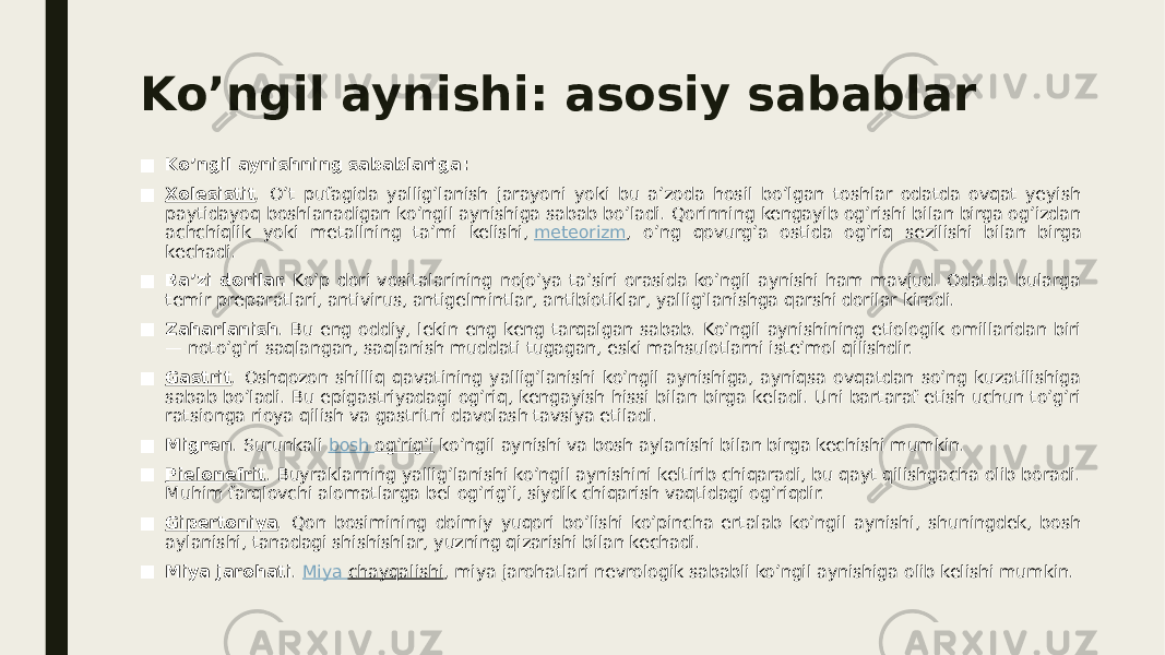 Ko’ngil aynishi: asosiy sabablar ■ Ko’ngil aynishning sabablariga: ■ Xolesistit . O’t pufagida yallig’lanish jarayoni yoki bu a’zoda hosil bo’lgan toshlar odatda ovqat yeyish paytidayoq boshlanadigan ko’ngil aynishiga sabab bo’ladi. Qorinning kengayib og’rishi bilan birga og’izdan achchiqlik yoki metallning ta’mi kelishi,  meteorizm , o’ng qovurg’a ostida og’riq sezilishi bilan birga kechadi. ■ Ba’zi dorilar.  Ko’p dori vositalarining nojo’ya ta’siri orasida ko’ngil aynishi ham mavjud. Odatda bularga temir preparatlari, antivirus, antigelmintlar, antibiotiklar, yallig’lanishga qarshi dorilar kiradi. ■ Zaharlanish . Bu eng oddiy, lekin eng keng tarqalgan sabab. Ko’ngil aynishining etiologik omillaridan biri — noto’g’ri saqlangan, saqlanish muddati tugagan, eski mahsulotlarni iste’mol qilishdir. ■ Gastrit . Oshqozon shilliq qavatining yallig’lanishi ko’ngil aynishiga, ayniqsa ovqatdan so’ng kuzatilishiga sabab bo’ladi. Bu epigastriyadagi og’riq, kengayish hissi bilan birga keladi. Uni bartaraf etish uchun to’g’ri ratsionga rioya qilish va gastritni davolash tavsiya etiladi. ■ Migren . Surunkali  bosh og’rig’i  ko’ngil aynishi va bosh aylanishi bilan birga kechishi mumkin. ■ Pielonefrit . Buyraklarning yallig’lanishi ko’ngil aynishini keltirib chiqaradi, bu qayt qilishgacha olib boradi. Muhim farqlovchi alomatlarga bel og’rig’i, siydik chiqarish vaqtidagi og’riqdir. ■ Gipertoniya . Qon bosimining doimiy yuqori bo’lishi ko’pincha ertalab ko’ngil aynishi, shuningdek, bosh aylanishi, tanadagi shishishlar, yuzning qizarishi bilan kechadi. ■ Miya jarohati .  Miya chayqalishi , miya jarohatlari nevrologik sababli ko’ngil aynishiga olib kelishi mumkin. 