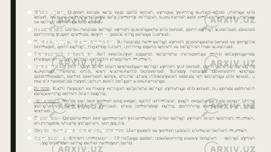 ■ Oftob urishi.  Quyosh ositda ko’p vaqt qolib ketish, ayniqsa yozning kunlari oftob urishiga olib keladi. Issiq va nam sharoitlarda ko’p jismoniy zo’riqish, suvsizlanish kabi omillar ham issiq urishiga va ko’ngil aynishiga olib keladi. ■ Appenditsit . Ushbu holatda ko’ngil aynishi qusishgacha olib boradi, qorin og’rig’i kuzatiladi, dastlab qorinning yuqori qismida, keyin — pastki o’ng sohaga tushadi. ■ Yurak xuruji, yurak muammolari . Bu holatda ham ko’ngil aynishi qusishgacha boradi va yengillik bermaydi, qorin og’rig’i, hiqichoq tutishi, terining oqarib ketishi va bo’g’ilish hissi kuzatiladi. ■ Transportda chayqalish.  Zaif vestibulyar apparat ko’pincha transportga minib ketayotganda chayqalish tufayli ko’ngil aynishini chaqirishi mumkin. ■ Ichak infektsiyasi . Qayt qilish bilan kechadigan ko’ngil aynishi yuz beradi, qorin bo’shlig’ida og’riq kuzatiladi, harorat ortib, kishi kuchsizlanib boraveradi. Bunday hollarda davolashni kechga qoldirmasdan, darhol boshlash kerak, chunki ichak infektsiyalari odatda ich ketishiga olib keladi, u esa o’z navbatida hayot uchun xavfli bo’lgan suvsizlanishga. ■ Stress . Kuchli hayajon va hissiy zo’riqish ko’pincha ko’ngil aynishiga olib keladi, bu qonda adrenalin darajasining oshishi bilan bog’liq. ■ Pankreatit . Me’da osti bezi yomon oziq-ovqat, spirtli ichimliklar, yog’li ovqatlarga juda sezgir. Uning yallig’lanishi ham ko’ngilni aynitadi, chap tomondagi og’riq, qorinning damlanishi bilan birga kechadi. ■ Gipotireoz . Qalqonsimon bez gormonlari yetishmasligi biroz ko’ngil aynishi bilan kechishi mumkin, shuningdek ishtaha yo’qolishi, seruyqulik. ■ Ovqat hazm qilish traktidagi o’simta . Ular yaxshi va yomon tabiatli o’smalar bo’lishi mumkin. ■ Homiladorlik . Birinchi trimester — 12 haftaga qadar, toksikozning asosiy belgilari — ko’ngil aynish — uyg’onishdan so’ng darhol namoyon bo’ldi. 