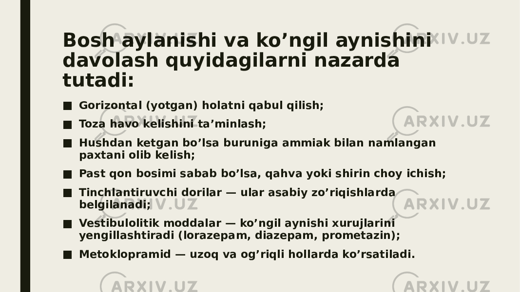 Bosh aylanishi va ko’ngil aynishini davolash quyidagilarni nazarda tutadi: ■ Gorizontal (yotgan) holatni qabul qilish; ■ Toza havo kelishini ta’minlash; ■ Hushdan ketgan bo’lsa buruniga ammiak bilan namlangan paxtani olib kelish; ■ Past qon bosimi sabab bo’lsa, qahva yoki shirin choy ichish; ■ Tinchlantiruvchi dorilar — ular asabiy zo’riqishlarda belgilanadi; ■ Vestibulolitik moddalar — ko’ngil aynishi xurujlarini yengillashtiradi (lorazepam, diazepam, prometazin); ■ Metoklopramid — uzoq va og’riqli hollarda ko’rsatiladi. 