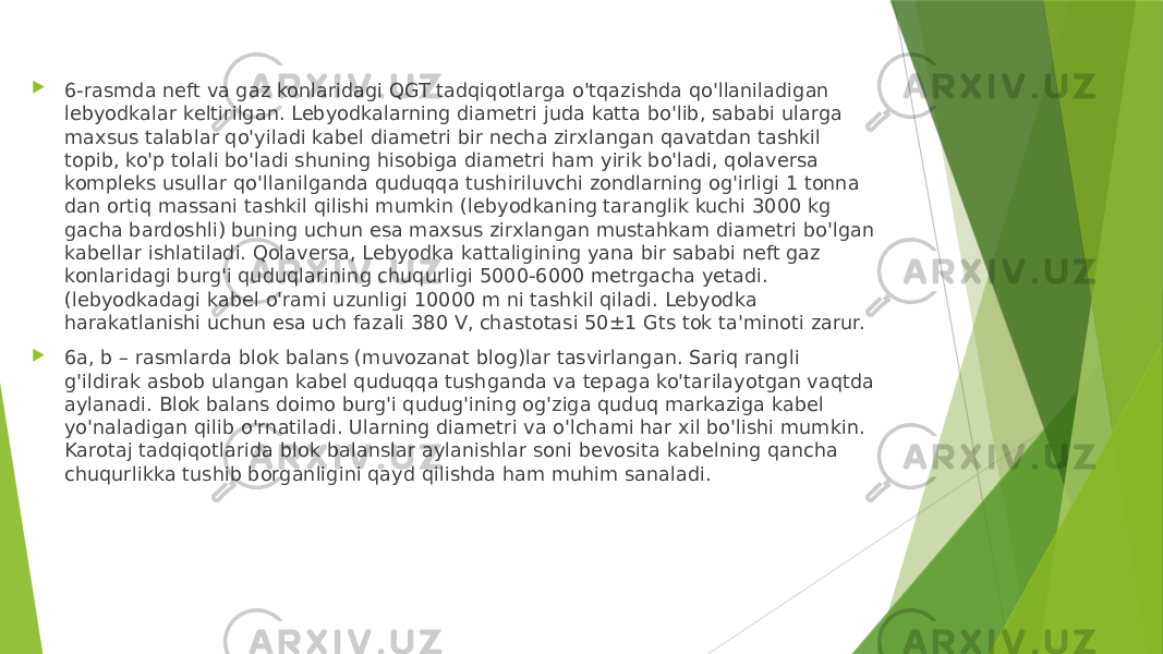  6-rasmda neft va gaz konlaridagi QGT tadqiqotlarga o&#39;tqazishda qo&#39;llaniladigan lebyodkalar keltirilgan. Lebyodkalarning diametri juda katta bo&#39;lib, sababi ularga maxsus talablar qo&#39;yiladi kabel diametri bir necha zirxlangan qavatdan tashkil topib, ko&#39;p tolali bo&#39;ladi shuning hisobiga diametri ham yirik bo&#39;ladi, qolaversa kompleks usullar qo&#39;llanilganda quduqqa tushiriluvchi zondlarning og&#39;irligi 1 tonna dan ortiq massani tashkil qilishi mumkin (lebyodkaning taranglik kuchi 3000 kg gacha bardoshli) buning uchun esa maxsus zirxlangan mustahkam diametri bo&#39;lgan kabellar ishlatiladi. Qolaversa, Lebyodka kattaligining yana bir sababi neft gaz konlaridagi burg&#39;i quduqlarining chuqurligi 5000-6000 metrgacha yetadi. (lebyodkadagi kabel o&#39;rami uzunligi 10000 m ni tashkil qiladi. Lebyodka harakatlanishi uchun esa uch fazali 380 V, chastotasi 50±1 Gts tok ta&#39;minoti zarur.  6a, b – rasmlarda blok balans (muvozanat blog)lar tasvirlangan. Sariq rangli g&#39;ildirak asbob ulangan kabel quduqqa tushganda va tepaga ko&#39;tarilayotgan vaqtda aylanadi. Blok balans doimo burg&#39;i qudug&#39;ining og&#39;ziga quduq markaziga kabel yo&#39;naladigan qilib o&#39;rnatiladi. Ularning diametri va o&#39;lchami har xil bo&#39;lishi mumkin. Karotaj tadqiqotlarida blok balanslar aylanishlar soni bevosita kabelning qancha chuqurlikka tushib borganligini qayd qilishda ham muhim sanaladi. 