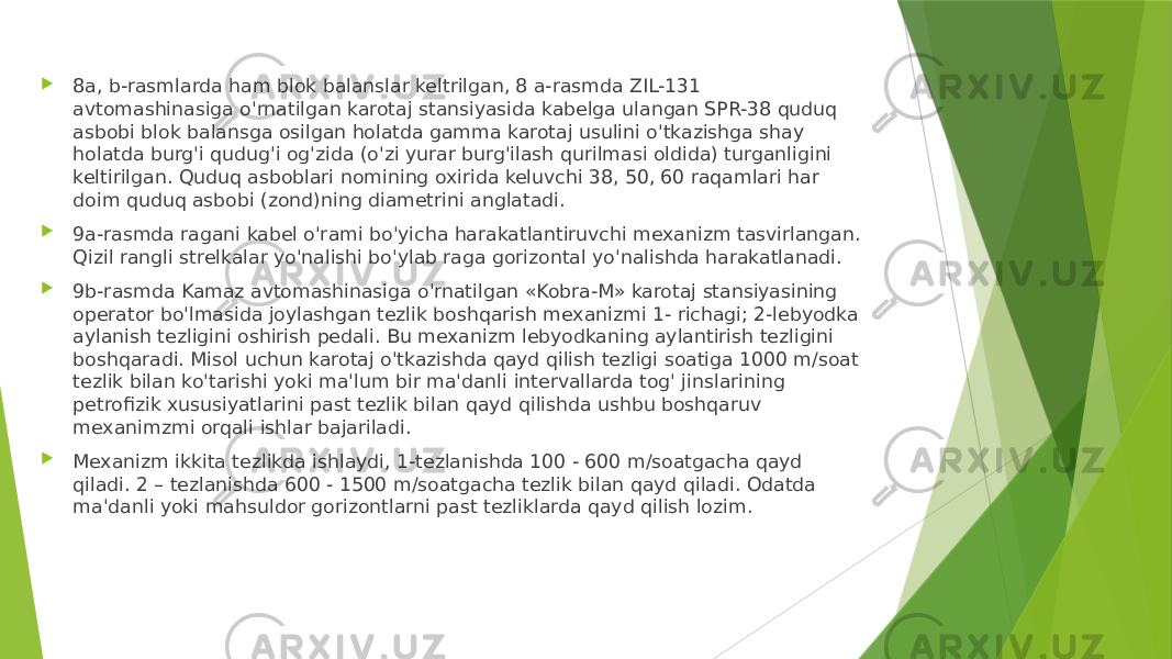  8a, b-rasmlarda ham blok balanslar keltrilgan, 8 a-rasmda ZIL-131 avtomashinasiga o&#39;rnatilgan karotaj stansiyasida kabelga ulangan SPR-38 quduq asbobi blok balansga osilgan holatda gamma karotaj usulini o&#39;tkazishga shay holatda burg&#39;i qudug&#39;i og&#39;zida (o&#39;zi yurar burg&#39;ilash qurilmasi oldida) turganligini keltirilgan. Quduq asboblari nomining oxirida keluvchi 38, 50, 60 raqamlari har doim quduq asbobi (zond)ning diametrini anglatadi.  9a-rasmda ragani kabel o&#39;rami bo&#39;yicha harakatlantiruvchi mexanizm tasvirlangan. Qizil rangli strelkalar yo&#39;nalishi bo&#39;ylab raga gorizontal yo&#39;nalishda harakatlanadi.  9b-rasmda Kamaz avtomashinasiga o&#39;rnatilgan «Kobra-M» karotaj stansiyasining operator bo&#39;lmasida joylashgan tezlik boshqarish mexanizmi 1- richagi; 2-lebyodka aylanish tezligini oshirish pedali. Bu mexanizm lebyodkaning aylantirish tezligini boshqaradi. Misol uchun karotaj o&#39;tkazishda qayd qilish tezligi soatiga 1000 m/soat tezlik bilan ko&#39;tarishi yoki ma&#39;lum bir ma&#39;danli intervallarda tog&#39; jinslarining petrofizik xususiyatlarini past tezlik bilan qayd qilishda ushbu boshqaruv mexanimzmi orqali ishlar bajariladi.  Mexanizm ikkita tezlikda ishlaydi, 1-tezlanishda 100 - 600 m/soatgacha qayd qiladi. 2 – tezlanishda 600 - 1500 m/soatgacha tezlik bilan qayd qiladi. Odatda ma&#39;danli yoki mahsuldor gorizontlarni past tezliklarda qayd qilish lozim. 