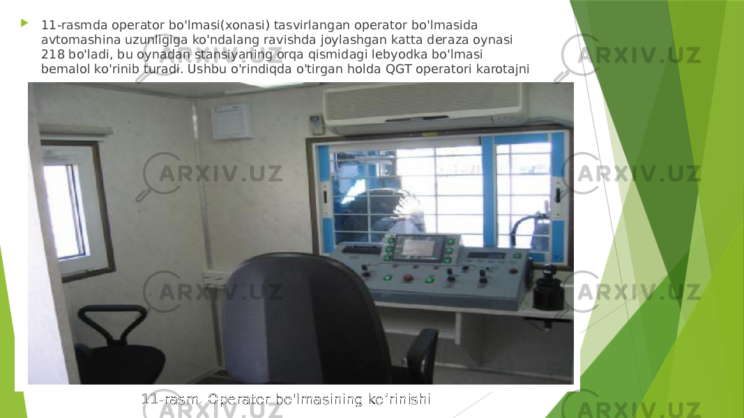  11-rasmda operator bo&#39;lmasi(xonasi) tasvirlangan operator bo&#39;lmasida avtomashina uzunligiga ko&#39;ndalang ravishda joylashgan katta deraza oynasi 218 bo&#39;ladi, bu oynadan stansiyaning orqa qismidagi lebyodka bo&#39;lmasi bemalol ko&#39;rinib turadi. Ushbu o&#39;rindiqda o&#39;tirgan holda QGT operatori karotajni motorist yordamida o&#39;tkazadi. 11-rasm. Operator bo&#39;lmasining ko’rinishi 