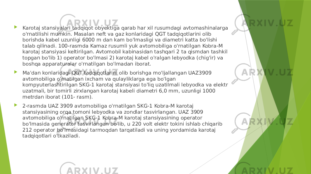  Karotaj stansiyalari tadqiqot obyektiga qarab har xil rusumdagi avtomashinalarga o&#39;rnatilishi mumkin. Masalan neft va gaz konlaridagi QGT tadqiqotlarini olib borishda kabel uzunligi 6000 m dan kam bo&#39;lmasligi va diametri katta bo&#39;lishi talab qilinadi. 100-rasmda Kamaz rusumli yuk avtomobiliga o&#39;rnatilgan Kobra-M karotaj stansiyasi keltirilgan. Avtomobil kabinasidan tashqari 2 ta qismdan tashkil topgan bo&#39;lib 1) operator bo&#39;lmasi 2) karotaj kabel o&#39;ralgan lebyodka (chig&#39;ir) va boshqa apparaturalar o&#39;rnatilgan bo&#39;lmadan iborat.  Ma&#39;dan konlaridagi QGT tadqiqotlarini olib borishga mo&#39;ljallangan UAZ3909 avtomobiliga o&#39;rnatilgan ixcham va qulayliklarga ega bo&#39;lgan kompyuterlashtirilgan SKG-1 karotaj stansiyasi to&#39;liq uzatilmali lebyodka va elektr uzatmali, bir tomirli zirxlangan karotaj kabeli diametri 6,0 mm, uzunligi 1000 metrdan iborat (101- rasm).  2-rasmda UAZ 3909 avtomobiliga o&#39;rnatilgan SKG-1 Kobra-M karotaj stansiyasining orqa tomoni lebyodka va zondlar tasvirlangan. UAZ 3909 avtomobiliga o&#39;rnatilgan SKG-1 Kobra-M karotaj stansiyasining operator bo&#39;lmasida generator tasvirlangan bo&#39;lib, u 220 volt elektr tokini ishlab chiqarib 212 operator bo&#39;lmasidagi tarmoqdan tarqatiladi va uning yordamida karotaj tadqiqotlari o&#39;tkaziladi. 