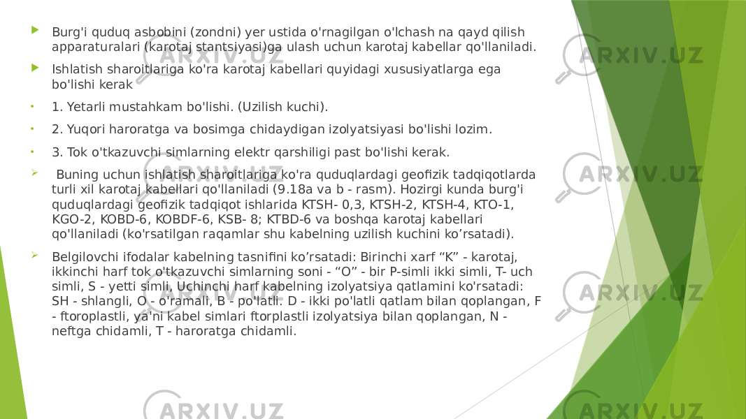  Burg&#39;i quduq asbobini (zondni) yer ustida o&#39;rnagilgan o&#39;lchash na qayd qilish apparaturalari (karotaj stantsiyasi)ga ulash uchun karotaj kabellar qo&#39;llaniladi.  Ishlatish sharoitlariga ko&#39;ra karotaj kabellari quyidagi xususiyatlarga ega bo&#39;lishi kerak • 1. Yetarli mustahkam bo&#39;lishi. (Uzilish kuchi). • 2. Yuqori haroratga va bosimga chidaydigan izolyatsiyasi bo&#39;lishi lozim. • 3. Tok o&#39;tkazuvchi simlarning elektr qarshiligi past bo&#39;lishi kerak.  Buning uchun ishlatish sharoitlariga ko&#39;ra quduqlardagi geofizik tadqiqotlarda turli xil karotaj kabellari qo&#39;llaniladi (9.18a va b - rasm). Hozirgi kunda burg&#39;i quduqlardagi geofizik tadqiqot ishlarida KTSH- 0,3, KTSH-2, KTSH-4, KTO-1, KGO-2, KOBD-6, KOBDF-6, KSB- 8; KTBD-6 va boshqa karotaj kabellari qo&#39;llaniladi (ko&#39;rsatilgan raqamlar shu kabelning uzilish kuchini ko’rsatadi).  Belgilovchi ifodalar kabelning tasnifini ko’rsatadi: Birinchi xarf “K” - karotaj, ikkinchi harf tok o&#39;tkazuvchi simlarning soni - “O” - bir P-simli ikki simli, T- uch simli, S - yetti simli, Uchinchi harf kabelning izolyatsiya qatlamini ko&#39;rsatadi: SH - shlangli, O - o&#39;ramali, B - po&#39;latli. D - ikki po&#39;latli qatlam bilan qoplangan, F - ftoroplastli, ya&#39;ni kabel simlari ftorplastli izolyatsiya bilan qoplangan, N - neftga chidamli, T - haroratga chidamli. 