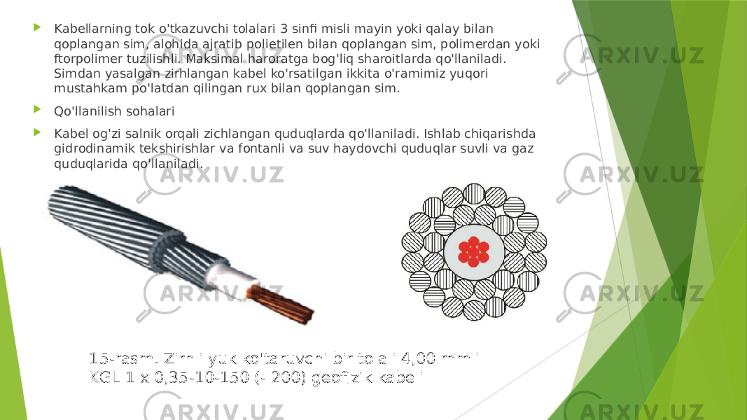  Kabellarning tok o&#39;tkazuvchi tolalari 3 sinfi misli mayin yoki qalay bilan qoplangan sim, alohida ajratib polietilen bilan qoplangan sim, polimerdan yoki ftorpolimer tuzilishli. Maksimal haroratga bog&#39;liq sharoitlarda qo&#39;llaniladi. Simdan yasalgan zirhlangan kabel ko&#39;rsatilgan ikkita o&#39;ramimiz yuqori mustahkam po&#39;latdan qilingan rux bilan qoplangan sim.  Qo&#39;llanilish sohalari  Kabel og&#39;zi salnik orqali zichlangan quduqlarda qo&#39;llaniladi. Ishlab chiqarishda gidrodinamik tekshirishlar va fontanli va suv haydovchi quduqlar suvli va gaz quduqlarida qo&#39;llaniladi. 15-rasm. Zirhli yuk ko&#39;taruvchi bir tolali 4,00 mmli KGL 1 x 0,35-10-150 (- 200) geofizik kabeli 