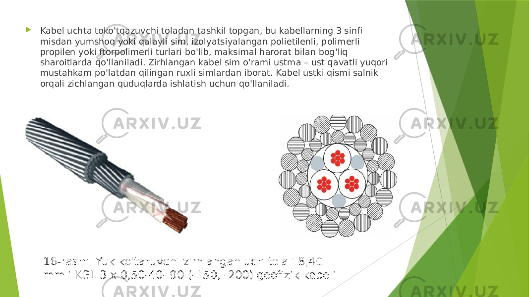  Kabel uchta toko&#39;tqazuvchi toladan tashkil topgan, bu kabellarning 3 sinfi misdan yumshoq yoki qalayli sim, izolyatsiyalangan polietilenli, polimerli propilen yoki ftorpolimerli turlari bo&#39;lib, maksimal harorat bilan bog&#39;liq sharoitlarda qo&#39;llaniladi. Zirhlangan kabel sim o&#39;rami ustma – ust qavatli yuqori mustahkam po&#39;latdan qilingan ruxli simlardan iborat. Kabel ustki qismi salnik orqali zichlangan quduqlarda ishlatish uchun qo&#39;llaniladi. 16-rasm. Yuk ko&#39;taruvchi zirhlangan uch tolali 8,40 mmli KGL 3 x 0,50-40- 90 (-150, -200) geofizik kabeli 