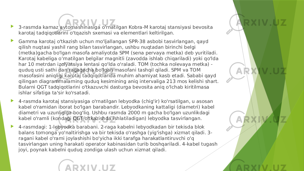  3-rasmda kamaz avtomashinasiga o&#39;rnatilgan Kobra-M karotaj stansiyasi bevosita karotaj tadqiqotlarini o&#39;tqazish sxemasi va elementlari keltirilgan.  Gamma karotaj o&#39;tkazish uchun mo&#39;ljallangan SPR-38 asbobi tasvirlangan, qayd qilish nuqtasi yashil rang bilan tasvirlangan, ushbu nuqtadan birinchi belgi (metka)gacha bo&#39;lgan masofa amaliyotda SPM (sena pervaya metka) deb yuritiladi. Karotaj kabeliga o’rnatilgan belgilar magnitli (zavodda ishlab chiqariladi) yoki qo&#39;lda har 10 metrdan izolyatsiya lentasi qo&#39;lda o&#39;raladi. TOM (tochka nolevaya metka) - quduq usti sathi dan ragagacha bo&#39;lgan masofani tashqil qiladi. SPM va TOM masofasini aniqligi karotaj tadqiqotlarida muhim ahamiyat kasb etadi. Sababi qayd qilingan diagrammalarning quduq kesimining aniq intervaliga 213 mos kelishi shart. Bularni QGT tadqiqotlarini o&#39;tkazuvchi dasturga bevosita aniq o&#39;lchab kiritilmasa ishlar sifatiga ta&#39;sir ko&#39;rsatadi.  4-rasmda karotaj stansiyasiga o&#39;rnatilgan lebyodka (chig&#39;ir) ko&#39;rsatilgan, u asosan kabel o&#39;ramidan iborat bo&#39;lgan barabandir. Lebyodkaning kattaligi (diametri) kabel diametri va uzunligiga bog&#39;liq. Ushbu rasmda 2000 m gacha bo&#39;lgan uzunlikdagi kabel o&#39;ramli (kondagi QGT o&#39;tkazishda ishlatiladigan) lebyodka tasvirlangan.  4-rasmdagi: 1-lebyodka barabani. 2-raga kabelni lebyodkadan bir tekisda blok balans tomonga yo&#39;naltirishga va bir tekisda o&#39;rashga (yig&#39;ishga) xizmat qiladi. 3- ragani kabel o&#39;rami joylashishi bo&#39;yicha ikki tarafga harakatlantiruvchi o&#39;q tasvirlangan uning harakati operator kabinasidan turib boshqariladi. 4-kabel tugash joyi, poynak kabelni quduq zondiga ulash uchun xizmat qiladi. 