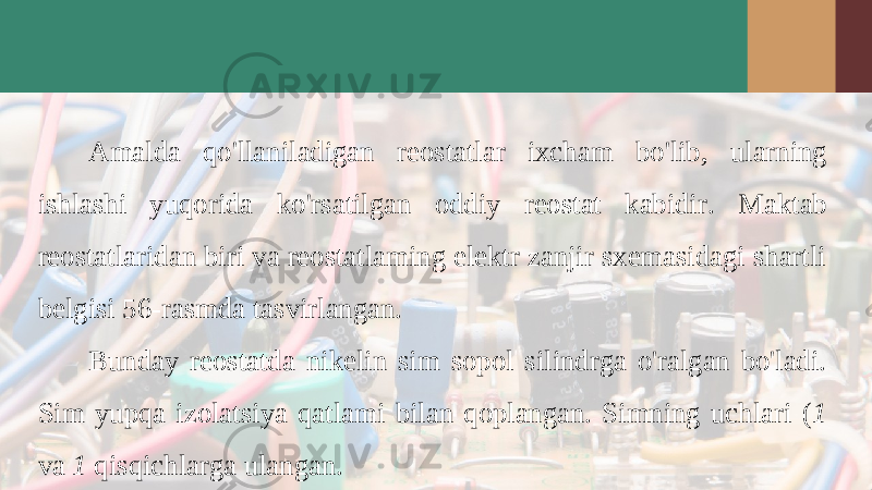 Amalda qo &#39; llaniladigan reostatlar ixcham bo &#39; lib , ularning ishlashi yuqorida ko &#39; rsatilgan oddiy reostat kabidir . Maktab reostatlaridan biri va reostatlaming elektr zanjir sxemasidagi shartli belgisi 56-rasmda tasvirlangan. Bunday reostatda nikelin sim sopol silindrga o&#39;ralgan bo&#39;ladi. Sim yupqa izolatsiya qatlami bilan qoplangan. Simning uchlari ( 1 va 1 qisqichlarga ulangan. 