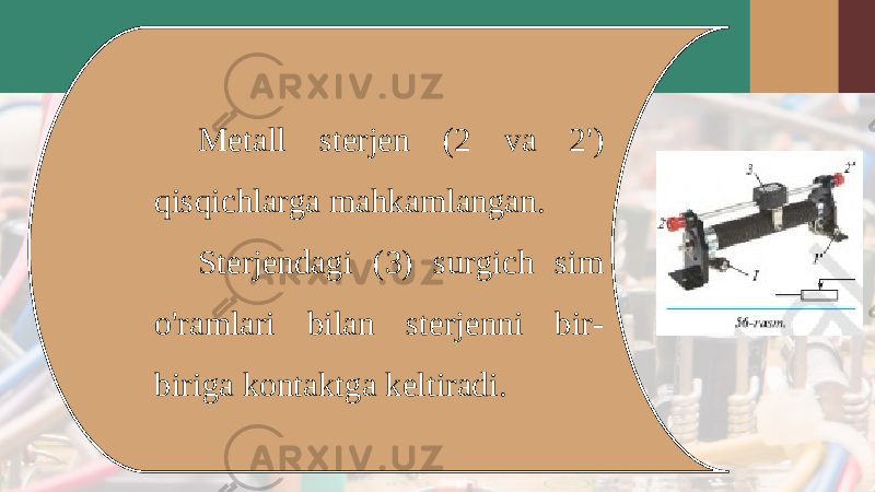 Metall sterjen (2 va 2&#39;) qisqichlarga mahkamlangan. Sterjendagi (3) surgich sim o&#39;ramlari bilan sterjenni bir- biriga kontaktga keltiradi. 