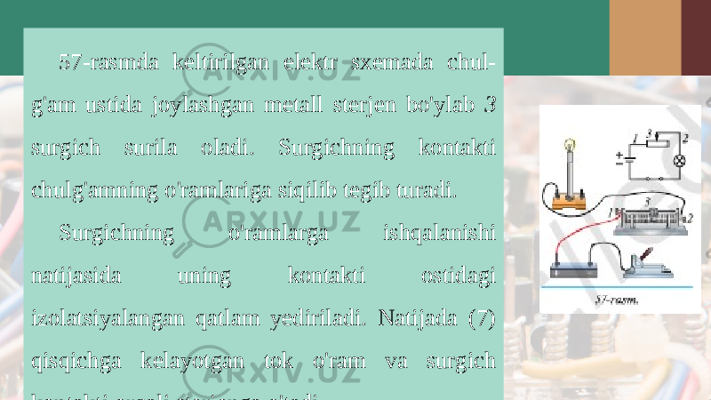 57-rasmda keltirilgan elektr sxemada chul- g&#39;am ustida joylashgan metall sterjen bo&#39;ylab 3 surgich surila oladi. Surgichning kontakti chulg&#39;amning o&#39;ramlariga siqilib tegib turadi. Surgichning o&#39;ramlarga ishqalanishi natijasida uning kontakti ostidagi izolatsiyalangan qatlam yediriladi. Natijada (7) qisqichga kelayotgan tok o&#39;ram va surgich kontakti orqali sterjenga o&#39;tadi. 