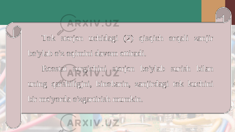 Tok sterjen uchidagi (2) qisqich orqali zanjir bo&#39;ylab o&#39;z oqimini davom ettiradi. Reostat surgichini sterjen bo&#39;ylab surish bilan uning qarshiligjni, binobarin, zanjirdagi tok kuchini bir me&#39;yorda o&#39;zgartirish mumkin. 