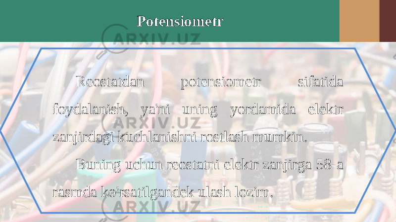 Potensiometr Reostatdan potensiometr sifatida foydalanish, ya&#39;ni uning yordamida elektr zanjirdagi kuchlanishni rostlash mumkin. Buning uchun reostatni elektr zanjirga 58-a rasmda ko&#39;rsatilgandek ulash lozim. 