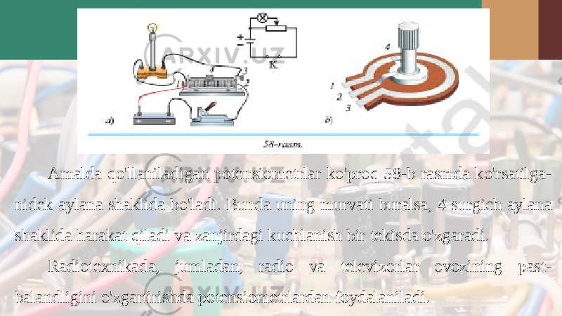 Amalda qo &#39; llaniladigan potensiometrlar ko &#39; proq 58- b rasmda ko &#39; rsatilga - nidek aylana shaklida bo &#39; ladi . Bunda uning murvati buralsa, 4 surgich aylana shaklida harakat qiladi va zanjirdagi kuchlanish bir tekisda o&#39;zgaradi. Radiotexnikada, jumladan, radio va televizorlar ovozining past- balandligini o&#39;zgartirishda potensiometrlardan foydalaniladi. 