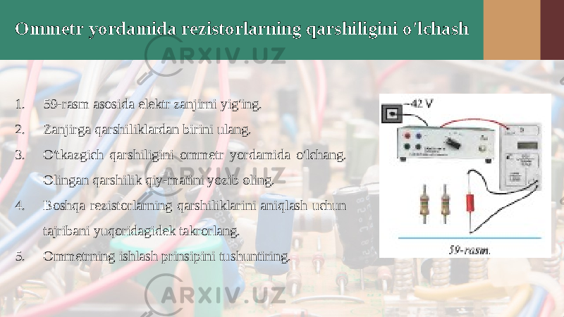 Ommetr yordamida rezistorlarning qarshiligini o&#39;lchash 1. 59-rasm asosida elektr zanjirni yig&#39;ing. 2. Zanjirga qarshiliklardan birini ulang. 3. O&#39;tkazgich qarshiligini ommetr yor damida o&#39;lchang. Olingan qarshilik qiy-matini yozib oling. 4. Boshqa rezistorlarning qarshiliklarini aniqlash uchun tajribani yuqoridagidek takrorlang. 5. Ommetrning ishlash prinsipini tu shuntiring. 