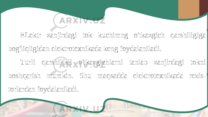 ELektr zanjirdagi tok kuchimng o &#39; tkazgich qarshiligiga bog &#39; liqligidan elektrotexnikada keng foydalaniladi . Turli qarshilikli o &#39; tkazgichlarni tanlab zanjirdagi tokni boshqarish mumkin . Shu maqsadda elektrotexnikada rezis - torlardan foydalaniladi . 