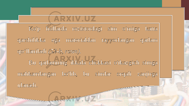 Ko&#39;p hollarda rezistordagi sim o&#39;rniga katta qarshilikka ega materialdan tayyorlangan qatlam qo‘llaniladi (53-b, rasm). Bu qatlamning ikkala chckkasi o&#39;tkazgich simga mahkamlangan bo&#39;lib, bu simlar orqali zanjirga ulanadi. 