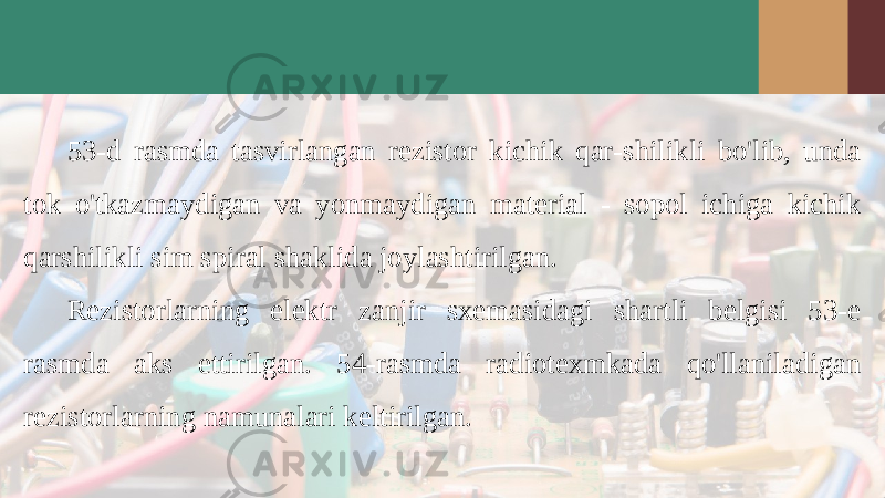 53-d rasmda tasvirlangan rezistor kichik qar-shilikli bo&#39;lib, unda tok o&#39;tkazmaydigan va yon maydigan material - sopol ichiga kichik qarshilikli sim spiral shaklida joylashtirilgan. Rezistorlarning elektr zanjir sxemasidagi shartli belgisi 53-e rasmda aks ettirilgan. 54-rasmda radiotexmkada qo&#39;llaniladigan rezistorlarning namunalari keltirilgan. 