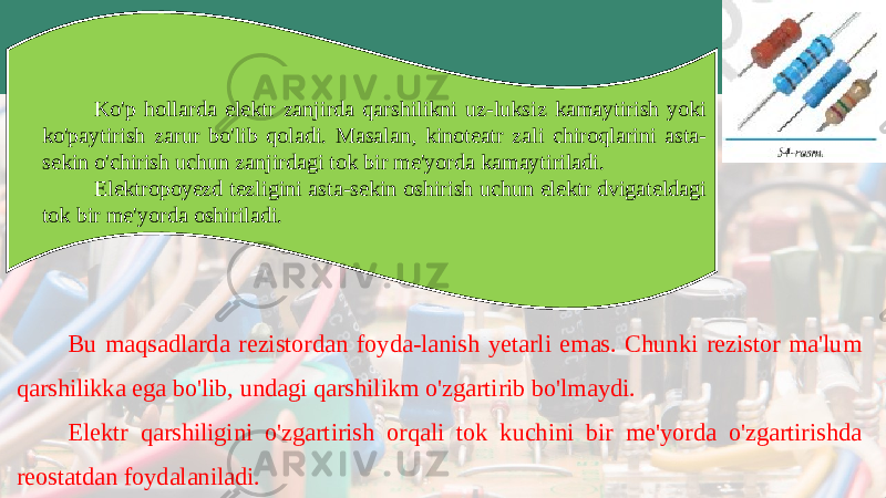 Ko&#39;p hollarda elektr zanjirda qarshilikni uz-luksiz kamaytirish yoki ko&#39;paytirish zarur bo&#39;lib qoladi. Masalan, kinoteatr zali chiroqlarini asta- sekin o&#39;chirish uchun zanjirdagi tok bir me&#39;yorda kamaytiriladi. Elektropoyezd tezligini asta-sekin oshirish uchun elektr dvigateldagi tok bir me&#39;yor da oshiriladi. Bu maqsadlarda rezistordan foyda-lanish yetarli emas. Chunki rezistor ma&#39;lum qar shilikka ega bo&#39;lib, undagi qarshilikm o&#39;zgartirib bo&#39;lmaydi. Elektr qarshiligini o&#39;zgartirish orqali tok kuchini bir me&#39;yorda o&#39;zgartirishda reostatdan foydalaniladi. 