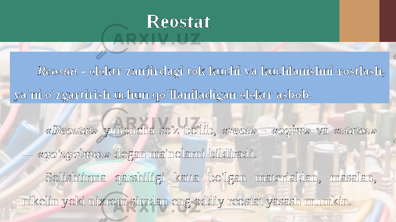 Reostat Reostat - elektr zanjirdagi tok kuchi va kuchlanishni rostlash, ya&#39;ni o&#39;zgartirish uchun qo&#39;llaniladigan elektr asbob. «Reostat» yunoncha so&#39;z bo&#39;lib, «reos» - «oqim» va «statos» — «qo&#39;zgalmas» degan ma&#39;nolarni bildiradi. Solishtirma qarshiligi katta bo&#39;lgan materialdan, masalan, nikelin yoki nixrom simdan eng oddiy reostat yasash mumkin. 