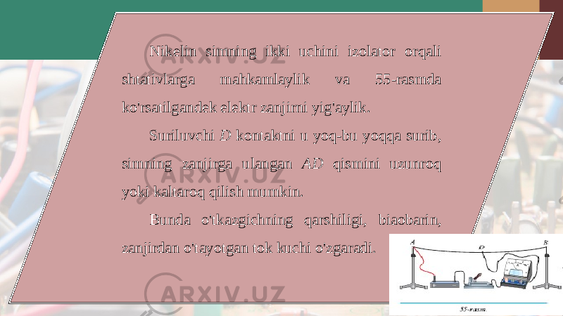 Nikelin simning ikki uchini izolator orqali shtativlarga mahkamlaylik va 55- rasmda ko &#39; rsatilgandek elektr zanjirni yig &#39; aylik . Suriluvchi D kontaktni u yoq - bu yoqqa surib , simning zanjirga ulangan AD qismini uzunroq yoki kaltaroq qilish mumkin . Bunda o &#39; tkazgichning qarshiligi , biaobarin , zanjirdan o &#39; tayotgan tok kuchi o &#39; zgaradi . 