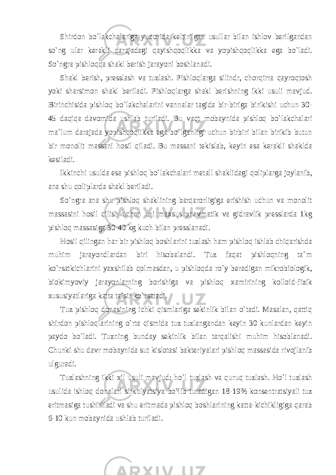 Shirdon bo`lakchalariga yuqorida keltirilgan usullar bilan ishlov berilgandan so`ng ular kerakli darajadagi qayishqoqlikka va yopishqoqlikka ega bo`ladi. So`ngra pishloqqa shakl berish jarayoni boshlanadi. Shakl berish, presslash va tuzlash. Pishloqlarga silindr, chorqirra qayroqtosh yoki sharsimon shakl beriladi. Pishloqlarga shakl berishning ikki usuli mavjud. Birinchisida pishloq bo`lakchalarini vannalar tagida bir-biriga birikishi uchun 30- 45 daqiqa davomida ushlab turiladi. Bu vaqt mobaynida pishloq bo`lakchalari ma`lum darajada yopishqoqlikka ega bo`lganligi uchun birbiri bilan birikib butun bir monolit massani hosil qiladi. Bu massani tekislab, keyin esa kerakli shaklda kesiladi. Ikkinchi usulda esa pishloq bo`lakchalari metall shaklidagi qoliplarga joylanib, ana shu qoliplarda shakl beriladi. So`ngra ana shu pishloq shaklining barqarorligiga erishish uchun va monolit massasini hosil qilish uchun uni maxsus pnevmatik va gidravlik presslarda 1kg pishloq massasiga 30-40 kg kuch bilan presslanadi. Hosil qilingan har bir pishloq boshlarini tuzlash ham pishloq ishlab chiqarishda muhim jarayondlardan biri hisobalandi. Tuz faqat pishloqning ta`m ko`rsatkichlarini yaxshilab qolmasdan, u pishloqda ro`y beradigan mikrobiologik, biokimyoviy jarayonlarning borishiga va pishloq xamirining kolloid-fizik xususiyatlariga katta ta`sir ko`rsatadi. Tuz pishloq donasining ichki qismlariga sekinlik bilan o`tadi. Masalan, qattiq shirdon pishloqlarining o`rta qismida tuz tuzlangandan keyin 30 kunlardan keyin paydo bo`ladi. Tuzning bunday sekinlik bilan tarqalishi muhim hisoblanadi. Chunki shu davr mobaynida sut kislotasi bakteriyalari pishloq massasida rivojlanib ulguradi. Tuzlashning ikki xil usuli mavjud: ho`l tuzlash va quruq tuzlash. Ho`l tuzlash usulida ishloq donalari sirkulyatsiya bo`lib turadigan 18-19% konsentratsiyali tuz eritmasiga tushiriladi va shu eritmada pishloq boshlarining katta-kichikligiga qarab 6-10 kun mobaynida ushlab turiladi. 