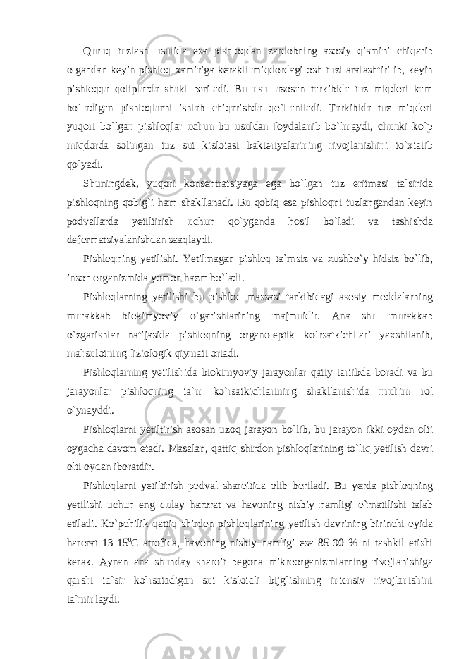 Quruq tuzlash usulida esa pishloqdan zardobning asosiy qismini chiqarib olgandan keyin pishloq xamiriga kerakli miqdordagi osh tuzi aralashtirilib, keyin pishloqqa qoliplarda shakl beriladi. Bu usul asosan tarkibida tuz miqdori kam bo`ladigan pishloqlarni ishlab chiqarishda qo`llaniladi. Tarkibida tuz miqdori yuqori bo`lgan pishloqlar uchun bu usuldan foydalanib bo`lmaydi, chunki ko`p miqdorda solingan tuz sut kislotasi bakteriyalarining rivojlanishini to`xtatib qo`yadi. Shuningdek, yuqori konsentratsiyaga ega bo`lgan tuz eritmasi ta`sirida pishloqning qobig`i ham shakllanadi. Bu qobiq esa pishloqni tuzlangandan keyin podvallarda yetiltirish uchun qo`yganda hosil bo`ladi va tashishda deformatsiyalanishdan saaqlaydi. Pishloqning yetilishi. Yetilmagan pishloq ta`msiz va xushbo`y hidsiz bo`lib, inson organizmida yomon hazm bo`ladi. Pishloqlarning yetilishi bu pishloq massasi tarkibidagi asosiy moddalarning murakkab biokimyoviy o`garishlarining majmuidir. Ana shu murakkab o`zgarishlar natijasida pishloqning organoleptik ko`rsatkichllari yaxshilanib, mahsulotning fiziologik qiymati ortadi. Pishloqlarning yetilishida biokimyoviy jarayonlar qatiy tartibda boradi va bu jarayonlar pishloqning ta`m ko`rsatkichlarining shakllanishida muhim rol o`ynayddi. Pishloqlarni yetiltirish asosan uzoq jarayon bo`lib, bu jarayon ikki oydan olti oygacha davom etadi. Masalan, qattiq shirdon pishloqlarining to`liq yetilish davri olti oydan iboratdir. Pishloqlarni yetiltirish podval sharoitida olib boriladi. Bu yerda pishloqning yetilishi uchun eng qulay harorat va havoning nisbiy namligi o`rnatilishi talab etiladi. Ko`pchilik qattiq shirdon pishloqlarining yetilish davrining birinchi oyida harorat 13-15 0 С atrofida, havoning nisbiy namligi esa 85-90 % ni tashkil etishi kerak. Aynan ana shunday sharoit begona mikroorganizmlarning rivojlanishiga qarshi ta`sir ko`rsatadigan sut kislotali bijg`ishning intensiv rivojlanishini ta`minlaydi. 