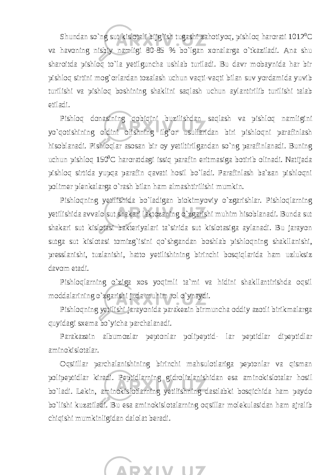 Shundan so`ng sut kislotali bijg`ish tugashi zahotiyoq, pishloq harorati 1012 0 С va havoning nisbiy namligi 80-85 % bo`lgan xonalarga o`tkaziladi. Ana shu sharoitda pishloq to`la yetilguncha ushlab turiladi. Bu davr mobaynida har bir pishloq sirtini mog`orlardan tozalash uchun vaqti-vaqti bilan suv yordamida yuvib turilishi va pishloq boshining shaklini saqlash uchun aylantirilib turilishi talab etiladi. Pishloq donasining qobiqini buzilishdan saqlash va pishloq namligini yo`qotishining oldini olishning ilg`or usullaridan biri pishloqni parafinlash hisoblanadi. Pishloqlar asosan bir oy yetiltirilgandan so`ng parafinlanadi. Buning uchun pishloq 150 0 С haroratdagi issiq parafin eritmasiga botirib olinadi. Natijada pishloq sirtida yupqa parafin qavati hosil bo`ladi. Parafinlash ba`zan pishloqni polimer plenkalarga o`rash bilan ham almashtirilishi mumkin. Pishloqning yetilishida bo`ladigan biokimyoviy o`zgarishlar. Pishloqlarning yetilishida avvalo sut shakari laktozaning o`zgarishi muhim hisoblanadi. Bunda sut shakari sut kislotasi bakteriyalari ta`sirida sut kislotasiga aylanadi. Bu jarayon sutga sut kislotasi tomizg`isini qo`shgandan boshlab pishloqning shakllanishi, presslanishi, tuzlanishi, hatto yetilishining birinchi bosqiqlarida ham uzluksiz davom etadi. Pishloqlarning o`ziga xos yoqimli ta`mi va hidini shakllantirishda oqsil moddalarining o`zgarishi juda muhim rol o`ynaydi. Pishloqning yetilishi jarayonida parakezin birmuncha oddiy azotli birikmalarga quyidagi sxema bo`yicha parchalanadi. Parakazein albumozlar peptonlar polipeptid- lar peptidlar dipeptidlar aminokislotalar. Oqsiillar parchalanishining birinchi mahsulotlariga peptonlar va qisman polipeptidlar kiradi. Peptidlarning gidrolizlanishidan esa aminokislotalar hosil bo`ladi. Lekin, aminokislotlarning yetilishning dastlabki bosqichida ham paydo bo`lishi kuzatiladi. Bu esa aminokislotalarning oqsillar molekulasidan ham ajralib chiqishi mumkinligidan dalolat beradi. 