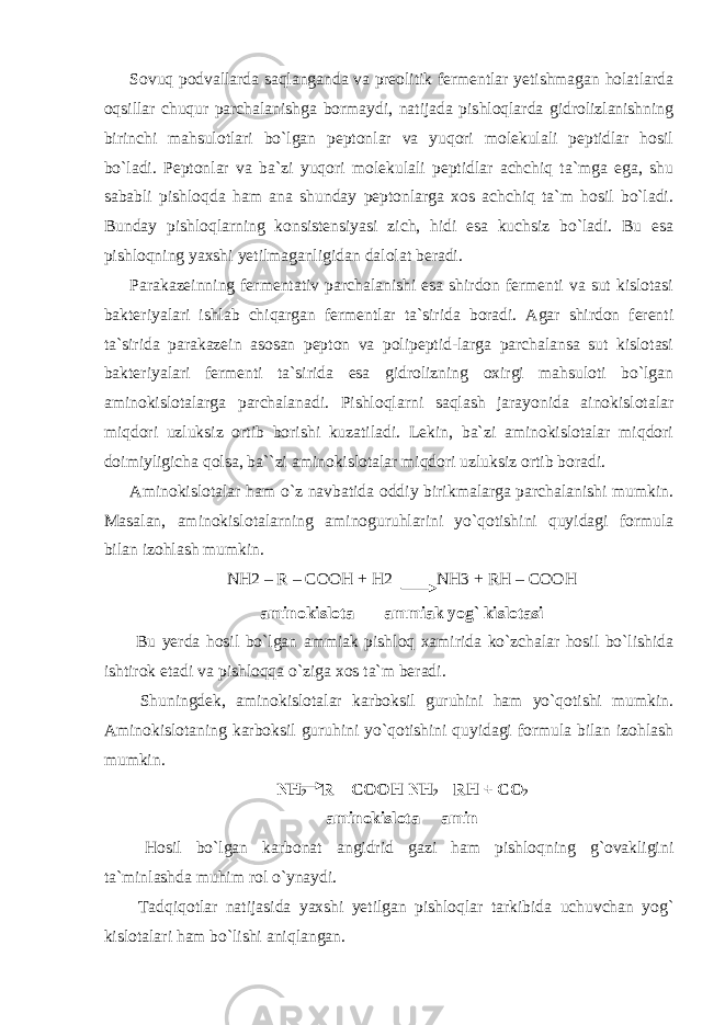 Sovuq podvallarda saqlanganda va preolitik fermentlar yetishmagan holatlarda oqsillar chuqur parchalanishga bormaydi, natijada pishloqlarda gidrolizlanishning birinchi mahsulotlari bo`lgan peptonlar va yuqori molekulali peptidlar hosil bo`ladi. Peptonlar va ba`zi yuqori molekulali peptidlar achchiq ta`mga ega, shu sababli pishloqda ham ana shunday peptonlarga xos achchiq ta`m hosil bo`ladi. Bunday pishloqlarning konsistensiyasi zich, hidi esa kuchsiz bo`ladi. Bu esa pishloqning yaxshi yetilmaganligidan dalolat beradi. Parakazeinning fermentativ parchalanishi esa shirdon fermenti va sut kislotasi bakteriyalari ishlab chiqargan fermentlar ta`sirida boradi. Agar shirdon ferenti ta`sirida parakazein asosan pepton va polipeptid-larga parchalansa sut kislotasi bakteriyalari fermenti ta`sirida esa gidrolizning oxirgi mahsuloti bo`lgan aminokislotalarga parchalanadi. Pishloqlarni saqlash jarayonida ainokislotalar miqdori uzluksiz ortib borishi kuzatiladi. Lekin, ba`zi aminokislotalar miqdori doimiyligicha qolsa, ba``zi aminokislotalar miqdori uzluksiz ortib boradi. Aminokislotalar ham o`z navbatida oddiy birikmalarga parchalanishi mumkin. Masalan, aminokislotalarning aminoguruhlarini yo`qotishini quyidagi formula bilan izohlash mumkin. NН2 – R – СООН + Н2 NН3 + RН – СООН aminokislota ammiak yog` kislotasi Bu yerda hosil bo`lgan ammiak pishloq xamirida ko`zchalar hosil bo`lishida ishtirok etadi va pishloqqa o`ziga xos ta`m beradi. Shuningdek, aminokislotalar karboksil guruhini ham yo`qotishi mumkin. Aminokislotaning karboksil guruhini yo`qotishini quyidagi formula bilan izohlash mumkin. NН 2 – R – СООН NН 2 – RН + СО 2 aminokislota amin Hosil bo`lgan karbonat angidrid gazi ham pishloqning g`ovakligini ta`minlashda muhim rol o`ynaydi. Tadqiqotlar natijasida yaxshi yetilgan pishloqlar tarkibida uchuvchan yog` kislotalari ham bo`lishi aniqlangan. 