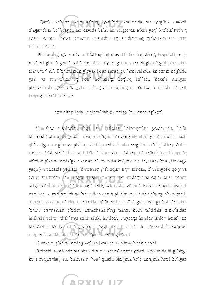  Qattiq shirdon ishloqlarining yetilishi jarayonida sut yog`ida deyarli o`zgarishlar bo`lmaydi. Bu davrda ba`zi bir miqdorda erkin yog` kislotalarining hosil bo`lishi lipaza fermenti ta`sirida triglitsiridlarning gidrolizlanishi bilan tushuntiriladi. Pishloqdagi g`ovakliklar. Pishloqdagi g`ovakliklarning shakli, tarqalishi, ko`p yoki ozligi uning yetilishi jarayonida ro`y bergan mikrobiologik o`zgarishlar bilan tushuntiriladi. Pishloqlarda g`ovakliklar asoan bu jarayonlarda karbonat angidrid gazi va ammiaklarning hosil bo`lishiga bog`liq bo`ladi. Yaxshi yetilgan pishloqlarda g`ovaklik yetarli darajada rivojlangan, pishloq xamirida bir xil tarqalgan bo`lishi kerak. Namokopli pishloqlarni ishlab chiqarish texnologiyasi Yumshoq pishloqlar, faqat sut kislotasi bakteriyalari yordamida, balki kislorodli sharoitda yaxshi rivojlanadigan mikroorganizmlar, ya`ni maxsus hosil qilinadigan mog`or va pishloq shilliq moddasi mikroorgnizmlarini pishloq sirtida rivojlantirish yo`li bilan yetiltiriladi. Yumshoq pishloqlar tarkibida namlik qattiq shirdon pishloqlarnikiga nisbatan bir muncha ko`proq bo`lib, ular qisqa (bir oyga yaqin) muddatda yetiladi. Yumshoq pishloqlar sigir sutidan, shuningdek qo`y va echki sutlaridan ham tayyorlanishi mumkin. Bu turdagi pishloqlar olish uchun sutga shirdon fermentli tomizg`i solib, sekinasta ivitiladi. Hosil bo`lgan quyqani namlikni yaxshi saqlab qolishi uchun qattiq pishloqlar ishlab chiqarganidan farqli o`laroq, kattaroq o`lchamli kubiklar qilib kesiladi. So`ngra quyqaga issiqlik bilan ishlov bermasdan pishloq donachalarining tashqi kuch ta`sirisiz o`z-o`zidan birikishi uchun idishlarga solib shakl beriladi. Quyqaga bunday ishlov berish sut kislotasi bakteriyalarining yaxshi rivojlanishini ta`minlab, pirovardida ko`proq miqdorda sut kislotasi to`planishiga sharoit tug`diradi. Yumshoq pishloqlarning yetilish jarayoni uch bosqichda boradi. Birinchi bosqichda sut shakari sut kislotasi bakteriyalari yordamida bijg`ishga ko`p miqdordagi sut kislotasini hosil qiladi. Natijada ko`p darajada hosil bo`lgan 