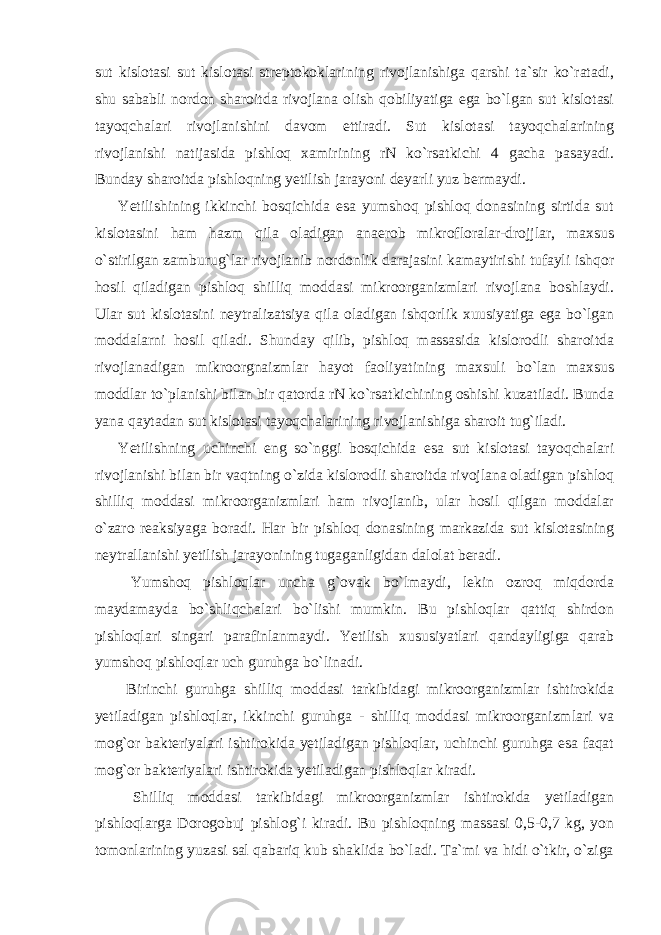 sut kislotasi sut kislotasi streptokoklarining rivojlanishiga qarshi ta`sir ko`ratadi, shu sababli nordon sharoitda rivojlana olish qobiliyatiga ega bo`lgan sut kislotasi tayoqchalari rivojlanishini davom ettiradi. Sut kislotasi tayoqchalarining rivojlanishi natijasida pishloq xamirining rN ko`rsatkichi 4 gacha pasayadi. Bunday sharoitda pishloqning yetilish jarayoni deyarli yuz bermaydi. Yetilishining ikkinchi bosqichida esa yumshoq pishloq donasining sirtida sut kislotasini ham hazm qila oladigan anaerob mikrofloralar-drojjlar, maxsus o`stirilgan zamburug`lar rivojlanib nordonlik darajasini kamaytirishi tufayli ishqor hosil qiladigan pishloq shilliq moddasi mikroorganizmlari rivojlana boshlaydi. Ular sut kislotasini neytralizatsiya qila oladigan ishqorlik xuusiyatiga ega bo`lgan moddalarni hosil qiladi. Shunday qilib, pishloq massasida kislorodli sharoitda rivojlanadigan mikroorgnaizmlar hayot faoliyatining maxsuli bo`lan maxsus moddlar to`planishi bilan bir qatorda rN ko`rsatkichining oshishi kuzatiladi. Bunda yana qaytadan sut kislotasi tayoqchalarining rivojlanishiga sharoit tug`iladi. Yetilishning uchinchi eng so`nggi bosqichida esa sut kislotasi tayoqchalari rivojlanishi bilan bir vaqtning o`zida kislorodli sharoitda rivojlana oladigan pishloq shilliq moddasi mikroorganizmlari ham rivojlanib, ular hosil qilgan moddalar o`zaro reaksiyaga boradi. Har bir pishloq donasining markazida sut kislotasining neytrallanishi yetilish jarayonining tugaganligidan dalolat beradi. Yumshoq pishloqlar uncha g`ovak bo`lmaydi, lekin ozroq miqdorda maydamayda bo`shliqchalari bo`lishi mumkin. Bu pishloqlar qattiq shirdon pishloqlari singari parafinlanmaydi. Yetilish xususiyatlari qandayligiga qarab yumshoq pishloqlar uch guruhga bo`linadi. Birinchi guruhga shilliq moddasi tarkibidagi mikroorganizmlar ishtirokida yetiladigan pishloqlar, ikkinchi guruhga - shilliq moddasi mikroorganizmlari va mog`or bakteriyalari ishtirokida yetiladigan pishloqlar, uchinchi guruhga esa faqat mog`or bakteriyalari ishtirokida yetiladigan pishloqlar kiradi. Shilliq moddasi tarkibidagi mikroorganizmlar ishtirokida yetiladigan pishloqlarga Dorogobuj pishlog`i kiradi. Bu pishloqning massasi 0,5-0,7 kg, yon tomonlarining yuzasi sal qabariq kub shaklida bo`ladi. Ta`mi va hidi o`tkir, o`ziga 