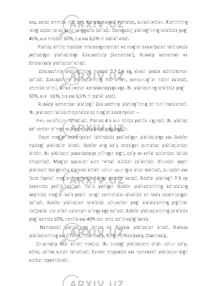 xos, ozroq ammiak hidi bor. Konsistensiyasi yumshoq, surkaluvchan. Xamirining rangi oqdan to oq-sariq ranggacha bo`ladi. Dorogobuj pishlog`ining tarkibida yog` 45%, suv miqdori 50%, tuz esa 3,5% ni tashkil etadi. Pishloq shilliq moddasi mikroorganizmlari va mog`or bakteriyalari ishtirokida yetiladigan pishloqlarga Zakusochniy (kamamber), Russkiy kamamber va Smolenskiy pishloqlari kiradi. Zakusochniy pishlog`ining massasi 0,2-0,4 kg, shakli pastak sidindrsimon bo`ladi. Zakusochniy pishloqlarining hidi o`tkir, zamburug`lar hidini eslatadi, ammiak ta`mli, surkaluvchan konsistensiyaga ega. Bu pishloqning tarkibida yog` - 50%, suv - 55%, tuz esa 3,5% ni tashkil etadi. Russkiy kamamber pishlog`i Zakusochniy pishlog`ining bir turi hisoblanadi. Bu pishloqni ishlab chiqarishda oq mog`or bakteriyalari – Pen. candidum ishlatiladi. Pishloq 4-5 kun ichida yetilib ulguradi. Bu pishloq sof nordon ta`mga va mayin konsistensiyaga egadir. Faqat mog`or bakteriyalari ishtirokida yetiladigan pishloqlarga esa Rokfor tipidagi pishloqlar kiradi. Rokfor eng ko`p tarqalgan yumshoq pishloqlardan biridir. Bu pishloqni pasterizatsiya qilingan sigir, qo`y va echki sutlaridan ishlab chiqariladi. Mog`or sporalari sutni ivitish oldidan qo`shiladi. Shundan keyin pishloqni istalgancha kislorod kirishi uchun uzun igna bilan teshiladi, bu tadbir esa faqat foydali mog`orning rivojlanishiga yordam beradi. Rokfor pishlog`i 2-3 oy davomida yetilib bo`ladi. To`la yetilgan Rokfor pishloqlarining ko`ndalang kesimida mog`or ko`k-yashil rangli tomirchalar shaklida bir tekis taqsimlangan bo`ladi. Rokfor pishloqlari tarkibida uchuvchan yog` kislotalarning yig`ilish natijasida ular o`tkir qalampir ta`mga ega bo`ladi. Rokfor pishloqlarining tarkibida yog` kamida 50%, namlik esa 46% dan ortiq bo`lmasligi kerak. Namakobli pishloqlarga brinza va Kavkaz pishloqlari kiradi. Kavkaz pishloqlarining esa Chanax, Tushinskiy, Sulguni, Kobiyskiy, Osetinskiy, Gruzinskiy kabi xillari mavjud. Bu turdagi pishloqlarni olish uchun qo`y, echki, qo`tos sutlari ishlatiladi. Sanoat miqyosida esa namakobli pishloqlar sigir sutidan tayyorlanadi. 