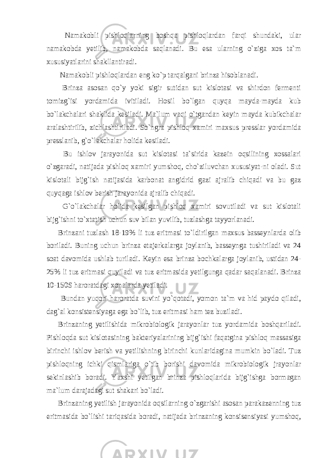  Namakobli pishloqlarning boshqa pishloqlardan farqi shundaki, ular namakobda yetilib, namakobda saqlanadi. Bu esa ularning o`ziga xos ta`m xususiyatlarini shakllantiradi. Namakobli pishloqlardan eng ko`p tarqalgani brinza hisoblanadi. Brinza asosan qo`y yoki sigir sutidan sut kislotasi va shirdon fermenti tomizg`isi yordamida ivitiladi. Hosil bo`lgan quyqa mayda-mayda kub bo`lakchalari shaklida kesiladi. Ma`lum vaqi o`tgandan keyin mayda kubikchalar aralashtirilib, zichlashtiriladi. So`ngra pishloq xamiri maxsus presslar yordamida presslanib, g`o`lakchalar holida kesiladi. Bu ishlov jarayonida sut kislotasi ta`sirida kazein oqsilining xossalari o`zgaradi, natijada pishloq xamiri yumshoq, cho`ziluvchan xususiyat-ni oladi. Sut kislotali bijg`ish natijasida karbonat angidrid gazi ajralib chiqadi va bu gaz quyqaga ishlov berish jarayonida ajralib chiqadi. G`o`lakchalar holida kesilgan pishloq xamiri sovutiladi va sut kislotali bijg`ishni to`xtatish uchun suv bilan yuvilib, tuzlashga tayyorlanadi. Brinzani tuzlash 18-19% li tuz eritmasi to`ldirilgan maxsus basseynlarda olib boriladi. Buning uchun brinza etajerkalarga joylanib, basseynga tushiriladi va 24 soat davomida ushlab turiladi. Keyin esa brinza bochkalarga joylanib, ustidan 24- 25% li tuz eritmasi quyiladi va tuz eritmasida yetilgunga qadar saqalanadi. Brinza 10-150S haroratdagi xonalarda yetiladi. Bundan yuqori haroratda suvini yo`qotadi, yomon ta`m va hid paydo qiladi, dag`al konsistensiyaga ega bo`lib, tuz eritmasi ham tez buziladi. Brinzaning yetilishida mikrobiologik jarayonlar tuz yordamida boshqariladi. Pishloqda sut kislotasining bakteriyalarining bijg`ishi faqatgina pishloq massasiga birinchi ishlov berish va yetilishning birinchi kunlaridagina mumkin bo`ladi. Tuz pishloqning ichki qismlariga o`tib borishi davomida mikrobiologik jrayonlar sekinlashib boradi. Yaxshi yetilgan brinza pishloqlarida bijg`ishga bormagan ma`lum darajadagi sut shakari bo`ladi. Brinzaning yetilish jarayonida oqsilarning o`zgarishi asosan parakazenning tuz eritmasida bo`lishi tariqasida boradi, natijada brinzaning konsisensiyasi yumshoq, 