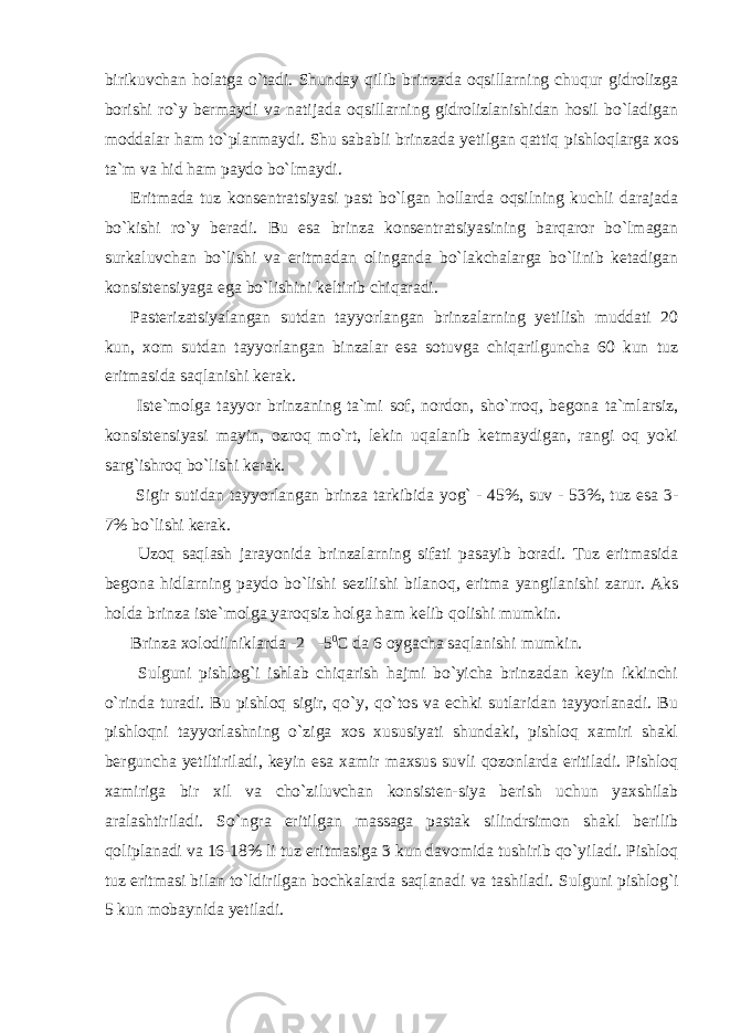 birikuvchan holatga o`tadi. Shunday qilib brinzada oqsillarning chuqur gidrolizga borishi ro`y bermaydi va natijada oqsillarning gidrolizlanishidan hosil bo`ladigan moddalar ham to`planmaydi. Shu sababli brinzada yetilgan qattiq pishloqlarga xos ta`m va hid ham paydo bo`lmaydi. Eritmada tuz konsentratsiyasi past bo`lgan hollarda oqsilning kuchli darajada bo`kishi ro`y beradi. Bu esa brinza konsentratsiyasining barqaror bo`lmagan surkaluvchan bo`lishi va eritmadan olinganda bo`lakchalarga bo`linib ketadigan konsistensiyaga ega bo`lishini keltirib chiqaradi. Pasterizatsiyalangan sutdan tayyorlangan brinzalarning yetilish muddati 20 kun, xom sutdan tayyorlangan binzalar esa sotuvga chiqarilguncha 60 kun tuz eritmasida saqlanishi kerak. Iste`molga tayyor brinzaning ta`mi sof, nordon, sho`rroq, begona ta`mlarsiz, konsistensiyasi mayin, ozroq mo`rt, lekin uqalanib ketmaydigan, rangi oq yoki sarg`ishroq bo`lishi kerak. Sigir sutidan tayyorlangan brinza tarkibida yog` - 45%, suv - 53%, tuz esa 3- 7% bo`lishi kerak. Uzoq saqlash jarayonida brinzalarning sifati pasayib boradi. Tuz eritmasida begona hidlarning paydo bo`lishi sezilishi bilanoq, eritma yangilanishi zarur. Aks holda brinza iste`molga yaroqsiz holga ham kelib qolishi mumkin. Brinza xolodilniklarda -2  -5 0 С da 6 oygacha saqlanishi mumkin. Sulguni pishlog`i ishlab chiqarish hajmi bo`yicha brinzadan keyin ikkinchi o`rinda turadi. Bu pishloq sigir, qo`y, qo`tos va echki sutlaridan tayyorlanadi. Bu pishloqni tayyorlashning o`ziga xos xususiyati shundaki, pishloq xamiri shakl berguncha yetiltiriladi, keyin esa xamir maxsus suvli qozonlarda eritiladi. Pishloq xamiriga bir xil va cho`ziluvchan konsisten-siya berish uchun yaxshilab aralashtiriladi. So`ngra eritilgan massaga pastak silindrsimon shakl berilib qoliplanadi va 16-18% li tuz eritmasiga 3 kun davomida tushirib qo`yiladi. Pishloq tuz eritmasi bilan to`ldirilgan bochkalarda saqlanadi va tashiladi. Sulguni pishlog`i 5 kun mobaynida yetiladi. 