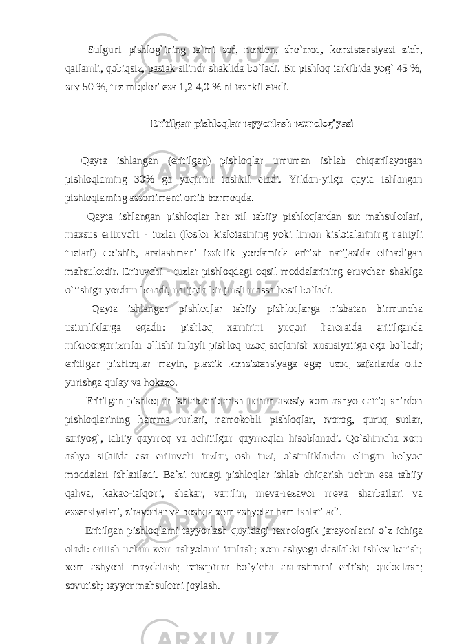  Sulguni pishlog`ining ta`mi sof, nordon, sho`rroq, konsistensiyasi zich, qatlamli, qobiqsiz, pastak silindr shaklida bo`ladi. Bu pishloq tarkibida yog` 45 %, suv 50 %, tuz miqdori esa 1,2-4,0 % ni tashkil etadi. Eritilgan pishloqlar tayyorlash texnologiyasi Qayta ishlangan (eritilgan) pishloqlar umuman ishlab chiqarilayotgan pishloqlarning 30% ga yaqinini tashkil etadi. Yildan-yilga qayta ishlangan pishloqlarning assortimenti ortib bormoqda. Qayta ishlangan pishloqlar har xil tabiiy pishloqlardan sut mahsulotlari, maxsus erituvchi - tuzlar (fosfor kislotasining yoki limon kislotalarining natriyli tuzlari) qo`shib, aralashmani issiqlik yordamida eritish natijasida olinadigan mahsulotdir. Erituvchi - tuzlar pishloqdagi oqsil moddalarining eruvchan shaklga o`tishiga yordam beradi, natijada bir jinsli massa hosil bo`ladi. Qayta ishlangan pishloqlar tabiiy pishloqlarga nisbatan birmuncha ustunliklarga egadir: pishloq xamirini yuqori haroratda eritilganda mikroorganizmlar o`lishi tufayli pishloq uzoq saqlanish xususiyatiga ega bo`ladi; eritilgan pishloqlar mayin, plastik konsistensiyaga ega; uzoq safarlarda olib yurishga qulay va hokazo. Eritilgan pishloqlar ishlab chiqarish uchun asosiy xom ashyo qattiq shirdon pishloqlarining hamma turlari, namokobli pishloqlar, tvorog, quruq sutlar, sariyog`, tabiiy qaymoq va achitilgan qaymoqlar hisoblanadi. Qo`shimcha xom ashyo sifatida esa erituvchi tuzlar, osh tuzi, o`simliklardan olingan bo`yoq moddalari ishlatiladi. Ba`zi turdagi pishloqlar ishlab chiqarish uchun esa tabiiy qahva, kakao-talqoni, shakar, vanilin, meva-rezavor meva sharbatlari va essensiyalari, ziravorlar va boshqa xom ashyolar ham ishlatiladi. Eritilgan pishloqlarni tayyorlash quyidagi texnologik jarayonlarni o`z ichiga oladi: eritish uchun xom ashyolarni tanlash; xom ashyoga dastlabki ishlov berish; xom ashyoni maydalash; retseptura bo`yicha aralashmani eritish; qadoqlash; sovutish; tayyor mahsulotni joylash. 