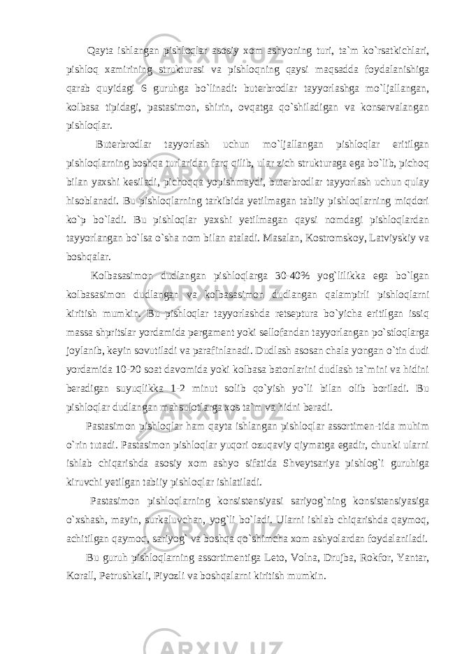  Qayta ishlangan pishloqlar asosiy xom ashyoning turi, ta`m ko`rsatkichlari, pishloq xamirining strukturasi va pishloqning qaysi maqsadda foydalanishiga qarab quyidagi 6 guruhga bo`linadi: buterbrodlar tayyorlashga mo`ljallangan, kolbasa tipidagi, pastasimon, shirin, ovqatga qo`shiladigan va konservalangan pishloqlar. Buterbrodlar tayyorlash uchun mo`ljallangan pishloqlar eritilgan pishloqlarning boshqa turlaridan farq qilib, ular zich strukturaga ega bo`lib, pichoq bilan yaxshi kesiladi, pichoqqa yopishmaydi, buterbrodlar tayyorlash uchun qulay hisoblanadi. Bu pishloqlarning tarkibida yetilmagan tabiiy pishloqlarning miqdori ko`p bo`ladi. Bu pishloqlar yaxshi yetilmagan qaysi nomdagi pishloqlardan tayyorlangan bo`lsa o`sha nom bilan ataladi. Masalan, Kostromskoy, Latviyskiy va boshqalar. Kolbasasimon dudlangan pishloqlarga 30-40% yog`lilikka ega bo`lgan kolbasasimon dudlangan va kolbasasimon dudlangan qalampirli pishloqlarni kiritish mumkin. Bu pishloqlar tayyorlashda retseptura bo`yicha eritilgan issiq massa shpritslar yordamida pergament yoki sellofandan tayyorlangan po`stloqlarga joylanib, keyin sovutiladi va parafinlanadi. Dudlash asosan chala yongan o`tin dudi yordamida 10-20 soat davomida yoki kolbasa batonlarini dudlash ta`mini va hidini beradigan suyuqlikka 1-2 minut solib qo`yish yo`li bilan olib boriladi. Bu pishloqlar dudlangan mahsulotlarga xos ta`m va hidni beradi. Pastasimon pishloqlar ham qayta ishlangan pishloqlar assortimen-tida muhim o`rin tutadi. Pastasimon pishloqlar yuqori ozuqaviy qiymatga egadir, chunki ularni ishlab chiqarishda asosiy xom ashyo sifatida Shveytsariya pishlog`i guruhiga kiruvchi yetilgan tabiiy pishloqlar ishlatiladi. Pastasimon pishloqlarning konsistensiyasi sariyog`ning konsistensiyasiga o`xshash, mayin, surkaluvchan, yog`li bo`ladi. Ularni ishlab chiqarishda qaymoq, achitilgan qaymoq, sariyog` va boshqa qo`shimcha xom ashyolardan foydalaniladi. Bu guruh pishloqlarning assortimentiga Leto, Volna, Drujba, Rokfor, Yantar, Korall, Petrushkali, Piyozli va boshqalarni kiritish mumkin. 