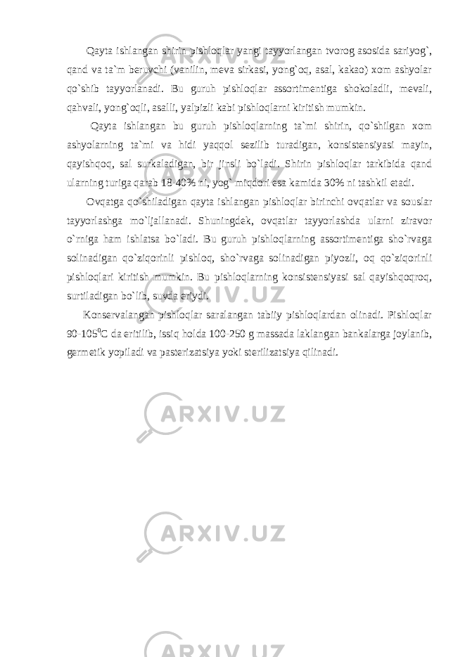  Qayta ishlangan shirin pishloqlar yangi tayyorlangan tvorog asosida sariyog`, qand va ta`m beruvchi (vanilin, meva sirkasi, yong`oq, asal, kakao) xom ashyolar qo`shib tayyorlanadi. Bu guruh pishloqlar assortimentiga shokoladli, mevali, qahvali, yong`oqli, asalli, yalpizli kabi pishloqlarni kiritish mumkin. Qayta ishlangan bu guruh pishloqlarning ta`mi shirin, qo`shilgan xom ashyolarning ta`mi va hidi yaqqol sezilib turadigan, konsistensiyasi mayin, qayishqoq, sal surkaladigan, bir jinsli bo`ladi. Shirin pishloqlar tarkibida qand ularning turiga qarab 18-40% ni, yog` miqdori esa kamida 30% ni tashkil etadi. Ovqatga qo`shiladigan qayta ishlangan pishloqlar birinchi ovqatlar va souslar tayyorlashga mo`ljallanadi. Shuningdek, ovqatlar tayyorlashda ularni ziravor o`rniga ham ishlatsa bo`ladi. Bu guruh pishloqlarning assortimentiga sho`rvaga solinadigan qo`ziqorinli pishloq, sho`rvaga solinadigan piyozli, oq qo`ziqorinli pishloqlari kiritish mumkin. Bu pishloqlarning konsistensiyasi sal qayishqoqroq, surtiladigan bo`lib, suvda eriydi. Konservalangan pishloqlar saralangan tabiiy pishloqlardan olinadi. Pishloqlar 90-105 0 С da eritilib, issiq holda 100-250 g massada laklangan bankalarga joylanib, germetik yopiladi va pasterizatsiya yoki sterilizatsiya qilinadi. 