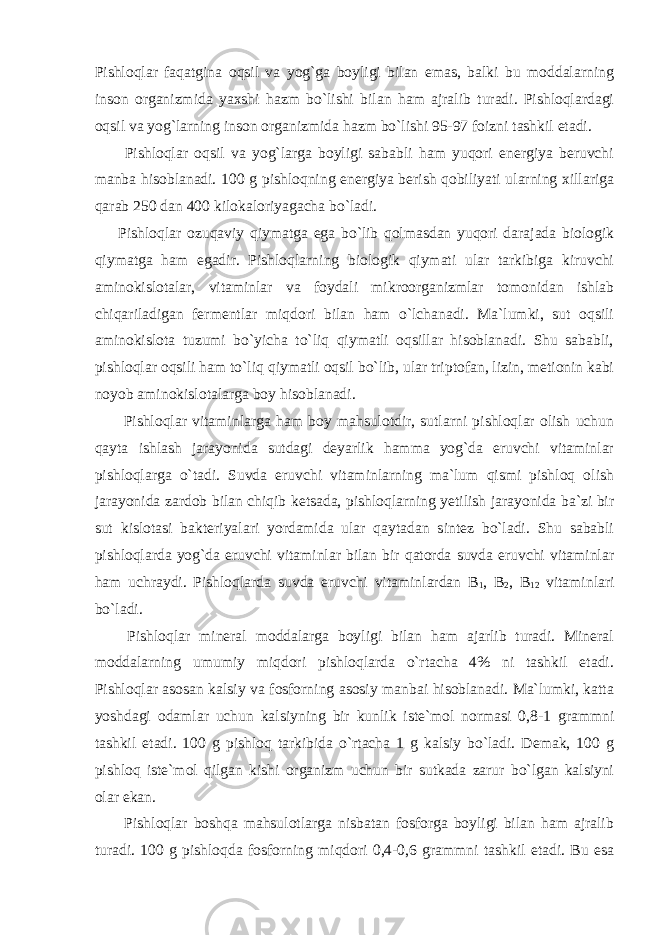 Pishloqlar faqatgina oqsil va yog`ga boyligi bilan emas, balki bu moddalarning inson organizmida yaxshi hazm bo`lishi bilan ham ajralib turadi. Pishloqlardagi oqsil va yog`larning inson organizmida hazm bo`lishi 95-97 foizni tashkil etadi. Pishloqlar oqsil va yog`larga boyligi sababli ham yuqori energiya beruvchi manba hisoblanadi. 100 g pishloqning energiya berish qobiliyati ularning xillariga qarab 250 dan 400 kilokaloriyagacha bo`ladi. Pishloqlar ozuqaviy qiymatga ega bo`lib qolmasdan yuqori darajada biologik qiymatga ham egadir. Pishloqlarning biologik qiymati ular tarkibiga kiruvchi aminokislotalar, vitaminlar va foydali mikroorganizmlar tomonidan ishlab chiqariladigan fermentlar miqdori bilan ham o`lchanadi. Ma`lumki, sut oqsili aminokislota tuzumi bo`yicha to`liq qiymatli oqsillar hisoblanadi. Shu sababli, pishloqlar oqsili ham to`liq qiymatli oqsil bo`lib, ular triptofan, lizin, metionin kabi noyob aminokislotalarga boy hisoblanadi. Pishloqlar vitaminlarga ham boy mahsulotdir, sutlarni pishloqlar olish uchun qayta ishlash jarayonida sutdagi deyarlik hamma yog`da eruvchi vitaminlar pishloqlarga o`tadi. Suvda eruvchi vitaminlarning ma`lum qismi pishloq olish jarayonida zardob bilan chiqib ketsada, pishloqlarning yetilish jarayonida ba`zi bir sut kislotasi bakteriyalari yordamida ular qaytadan sintez bo`ladi. Shu sababli pishloqlarda yog`da eruvchi vitaminlar bilan bir qatorda suvda eruvchi vitaminlar ham uchraydi. Pishloqlarda suvda eruvchi vitaminlardan В 1 , В 2 , В 12 vitaminlari bo`ladi. Pishloqlar mineral moddalarga boyligi bilan ham ajarlib turadi. Mineral moddalarning umumiy miqdori pishloqlarda o`rtacha 4% ni tashkil etadi. Pishloqlar asosan kalsiy va fosforning asosiy manbai hisoblanadi. Ma`lumki, katta yoshdagi odamlar uchun kalsiyning bir kunlik iste`mol normasi 0,8-1 grammni tashkil etadi. 100 g pishloq tarkibida o`rtacha 1 g kalsiy bo`ladi. Demak, 100 g pishloq iste`mol qilgan kishi organizm uchun bir sutkada zarur bo`lgan kalsiyni olar ekan. Pishloqlar boshqa mahsulotlarga nisbatan fosforga boyligi bilan ham ajralib turadi. 100 g pishloqda fosforning miqdori 0,4-0,6 grammni tashkil etadi. Bu esa 