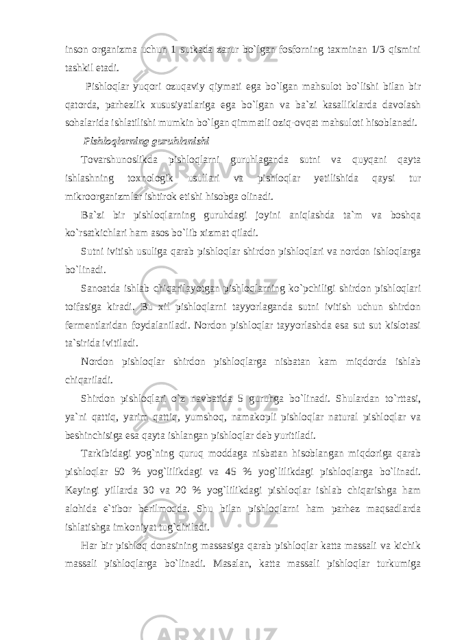 inson organizma uchun 1 sutkada zarur bo`lgan fosforning taxminan 1/3 qismini tashkil etadi. Pishloqlar yuqori ozuqaviy qiymati ega bo`lgan mahsulot bo`lishi bilan bir qatorda, parhezlik xususiyatlariga ega bo`lgan va ba`zi kasalliklarda davolash sohalarida ishlatilishi mumkin bo`lgan qimmatli oziq-ovqat mahsuloti hisoblanadi. Pishloqlarning guruhlanishi Tovarshunoslikda pishloqlarni guruhlaganda sutni va quyqani qayta ishlashning toxnologik usullari va pishloqlar yetilishida qaysi tur mikroorganizmlar ishtirok etishi hisobga olinadi. Ba`zi bir pishloqlarning guruhdagi joyini aniqlashda ta`m va boshqa ko`rsatkichlari ham asos bo`lib xizmat qiladi. Sutni ivitish usuliga qarab pishloqlar shirdon pishloqlari va nordon ishloqlarga bo`linadi. Sanoatda ishlab chiqarilayotgan pishloqlarning ko`pchiligi shirdon pishloqlari toifasiga kiradi. Bu xil pishloqlarni tayyorlaganda sutni ivitish uchun shirdon fermentlaridan foydalaniladi. Nordon pishloqlar tayyorlashda esa sut sut kislotasi ta`sirida ivitiladi. Nordon pishloqlar shirdon pishloqlarga nisbatan kam miqdorda ishlab chiqariladi. Shirdon pishloqlari o`z navbatida 5 guruhga bo`linadi. Shulardan to`rttasi, ya`ni qattiq, yarim qattiq, yumshoq, namakopli pishloqlar natural pishloqlar va beshinchisiga esa qayta ishlangan pishloqlar deb yuritiladi. Tarkibidagi yog`ning quruq moddaga nisbatan hisoblangan miqdoriga qarab pishloqlar 50 % yog`lilikdagi va 45 % yog`lilikdagi pishloqlarga bo`linadi. Keyingi yillarda 30 va 20 % yog`lilikdagi pishloqlar ishlab chiqarishga ham alohida e`tibor berilmoqda. Shu bilan pishloqlarni ham parhez maqsadlarda ishlatishga imkoniyat tug`diriladi. Har bir pishloq donasining massasiga qarab pishloqlar katta massali va kichik massali pishloqlarga bo`linadi. Masalan, katta massali pishloqlar turkumiga 