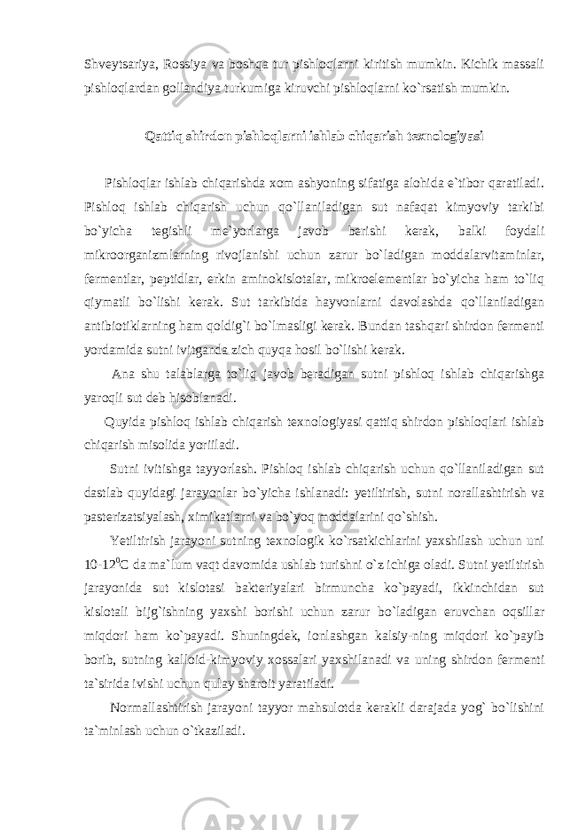 Shveytsariya, Rossiya va boshqa tur pishloqlarni kiritish mumkin. Kichik massali pishloqlardan gollandiya turkumiga kiruvchi pishloqlarni ko`rsatish mumkin. Qattiq shirdon pishloqlarni ishlab chiqarish texnologiyasi Pishloqlar ishlab chiqarishda xom ashyoning sifatiga alohida e`tibor qaratiladi. Pishloq ishlab chiqarish uchun qo`llaniladigan sut nafaqat kimyoviy tarkibi bo`yicha tegishli me`yorlarga javob berishi kerak, balki foydali mikroorganizmlarning rivojlanishi uchun zarur bo`ladigan moddalarvitaminlar, fermentlar, peptidlar, erkin aminokislotalar, mikroelementlar bo`yicha ham to`liq qiymatli bo`lishi kerak. Sut tarkibida hayvonlarni davolashda qo`llaniladigan antibiotiklarning ham qoldig`i bo`lmasligi kerak. Bundan tashqari shirdon fermenti yordamida sutni ivitganda zich quyqa hosil bo`lishi kerak. Ana shu talablarga to`liq javob beradigan sutni pishloq ishlab chiqarishga yaroqli sut deb hisoblanadi. Quyida pishloq ishlab chiqarish texnologiyasi qattiq shirdon pishloqlari ishlab chiqarish misolida yoriiladi. Sutni ivitishga tayyorlash. Pishloq ishlab chiqarish uchun qo`llaniladigan sut dastlab quyidagi jarayonlar bo`yicha ishlanadi: yetiltirish, sutni norallashtirish va pasterizatsiyalash, ximikatlarni va bo`yoq moddalarini qo`shish. Yetiltirish jarayoni sutning texnologik ko`rsatkichlarini yaxshilash uchun uni 10-12 0 С da ma`lum vaqt davomida ushlab turishni o`z ichiga oladi. Sutni yetiltirish jarayonida sut kislotasi bakteriyalari birmuncha ko`payadi, ikkinchidan sut kislotali bijg`ishning yaxshi borishi uchun zarur bo`ladigan eruvchan oqsillar miqdori ham ko`payadi. Shuningdek, ionlashgan kalsiy-ning miqdori ko`payib borib, sutning kalloid-kimyoviy xossalari yaxshilanadi va uning shirdon fermenti ta`sirida ivishi uchun qulay sharoit yaratiladi. Normallashtirish jarayoni tayyor mahsulotda kerakli darajada yog` bo`lishini ta`minlash uchun o`tkaziladi. 