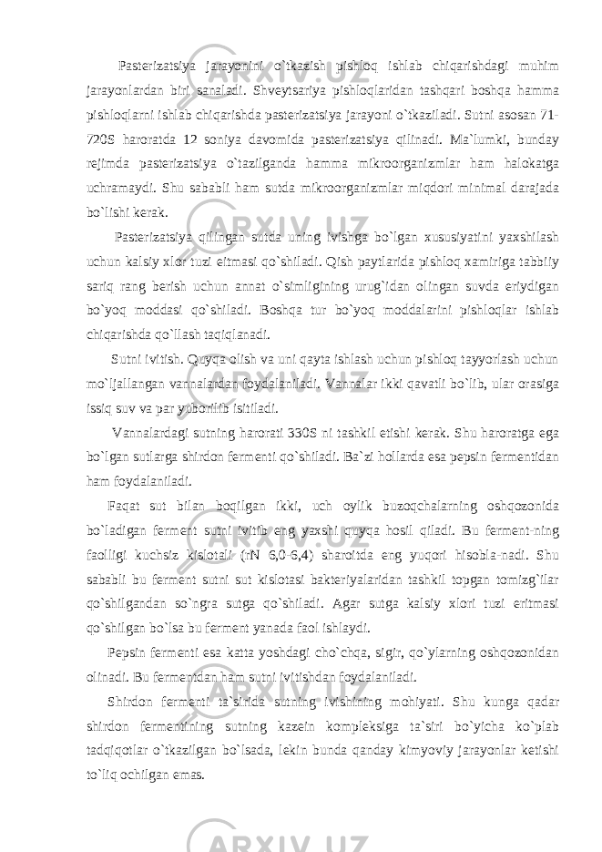  Pasterizatsiya jarayonini o`tkazish pishloq ishlab chiqarishdagi muhim jarayonlardan biri sanaladi. Shveytsariya pishloqlaridan tashqari boshqa hamma pishloqlarni ishlab chiqarishda pasterizatsiya jarayoni o`tkaziladi. Sutni asosan 71- 720S haroratda 12 soniya davomida pasterizatsiya qilinadi. Ma`lumki, bunday rejimda pasterizatsiya o`tazilganda hamma mikroorganizmlar ham halokatga uchramaydi. Shu sababli ham sutda mikroorganizmlar miqdori minimal darajada bo`lishi kerak. Pasterizatsiya qilingan sutda uning ivishga bo`lgan xususiyatini yaxshilash uchun kalsiy xlor tuzi eitmasi qo`shiladi. Qish paytlarida pishloq xamiriga tabbiiy sariq rang berish uchun annat o`simligining urug`idan olingan suvda eriydigan bo`yoq moddasi qo`shiladi. Boshqa tur bo`yoq moddalarini pishloqlar ishlab chiqarishda qo`llash taqiqlanadi. Sutni ivitish. Quyqa olish va uni qayta ishlash uchun pishloq tayyorlash uchun mo`ljallangan vannalardan foydalaniladi. Vannalar ikki qavatli bo`lib, ular orasiga issiq suv va par yuborilib isitiladi. Vannalardagi sutning harorati 330S ni tashkil etishi kerak. Shu haroratga ega bo`lgan sutlarga shirdon fermenti qo`shiladi. Ba`zi hollarda esa pepsin fermentidan ham foydalaniladi. Faqat sut bilan boqilgan ikki, uch oylik buzoqchalarning oshqozonida bo`ladigan ferment sutni ivitib eng yaxshi quyqa hosil qiladi. Bu ferment-ning faolligi kuchsiz kislotali (rN 6,0-6,4) sharoitda eng yuqori hisobla-nadi. Shu sababli bu ferment sutni sut kislotasi bakteriyalaridan tashkil topgan tomizg`ilar qo`shilgandan so`ngra sutga qo`shiladi. Agar sutga kalsiy xlori tuzi eritmasi qo`shilgan bo`lsa bu ferment yanada faol ishlaydi. Pepsin fermenti esa katta yoshdagi cho`chqa, sigir, qo`ylarning oshqozonidan olinadi. Bu fermentdan ham sutni ivitishdan foydalaniladi. Shirdon fermenti ta`sirida sutning ivishining mohiyati. Shu kunga qadar shirdon fermentining sutning kazein kompleksiga ta`siri bo`yicha ko`plab tadqiqotlar o`tkazilgan bo`lsada, lekin bunda qanday kimyoviy jarayonlar ketishi to`liq ochilgan emas. 