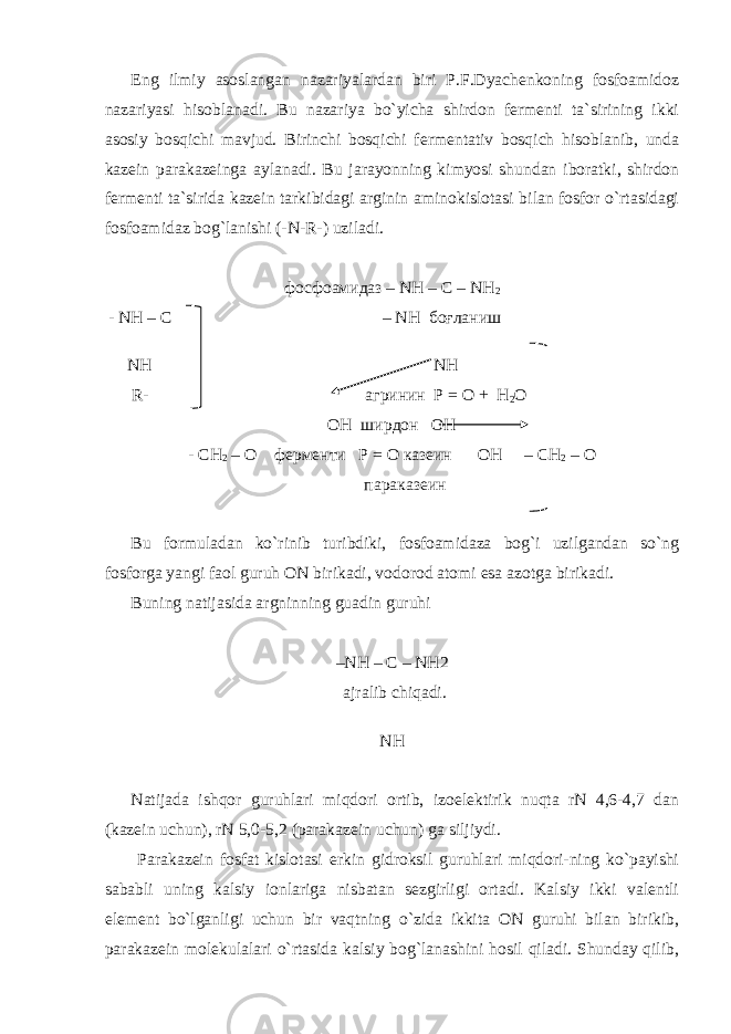 Eng ilmiy asoslangan nazariyalardan biri P.F.Dyachenkoning fosfoamidoz nazariyasi hisoblanadi. Bu nazariya bo`yicha shirdon fermenti ta`sirining ikki asosiy bosqichi mavjud. Birinchi bosqichi fermentativ bosqich hisoblanib, unda kazein parakazeinga aylanadi. Bu jarayonning kimyosi shundan iboratki, shirdon fermenti ta`sirida kazein tarkibidagi arginin aminokislotasi bilan fosfor o`rtasidagi fosfoamidaz bog`lanishi (-N-R-) uziladi. фосфоамидаз – NH – C – NH 2 - NH – C – NH боғланиш NH NH R- агринин Р = О + Н 2 О ОН ширдон OH - СН 2 – О ферменти P = O казеин OH – CH 2 – O параказеин Bu formuladan ko`rinib turibdiki, fosfoamidaza bog`i uzilgandan so`ng fosforga yangi faol guruh ON birikadi, vodorod atomi esa azotga birikadi. Buning natijasida argninning guadin guruhi –N Н – С – N Н 2 ajralib chiqadi. N Н Natijada ishqor guruhlari miqdori ortib, izoelektirik nuqta rN 4,6-4,7 dan (kazein uchun), rN 5,0-5,2 (parakazein uchun) ga siljiydi. Parakazein fosfat kislotasi erkin gidroksil guruhlari miqdori-ning ko`payishi sababli uning kalsiy ionlariga nisbatan sezgirligi ortadi. Kalsiy ikki valentli element bo`lganligi uchun bir vaqtning o`zida ikkita ON guruhi bilan birikib, parakazein molekulalari o`rtasida kalsiy bog`lanashini hosil qiladi. Shunday qilib, 