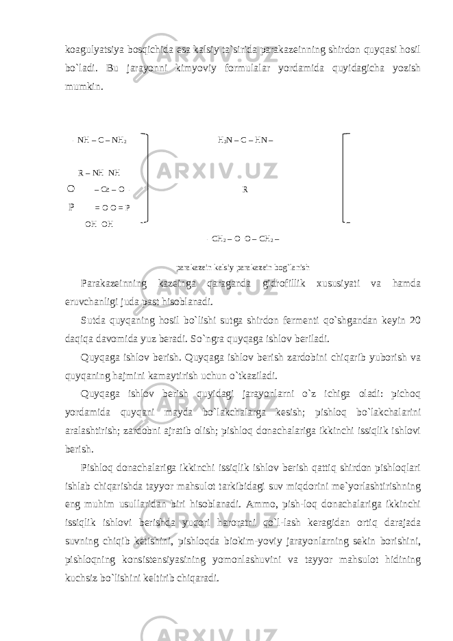 koagulyatsiya bosqichida esa kalsiy ta`sirida parakazeinning shirdon quyqasi hosil bo`ladi. Bu jarayonni kimyoviy formulalar yordamida quyidagicha yozish mumkin. - NH – C – NH 2 H 2 N – C – HN – R – NH NH O – Cа – O - R P = O O = P OH OH - CH 2 – O O – CH 2 – parakazein kalsiy parakazein bog`lanish Parakazeinning kazeinga qaraganda gidrofillik xususiyati va hamda eruvchanligi juda past hisoblanadi. Sutda quyqaning hosil bo`lishi sutga shirdon fermenti qo`shgandan keyin 20 daqiqa davomida yuz beradi. So`ngra quyqaga ishlov beriladi. Quyqaga ishlov berish. Quyqaga ishlov berish zardobini chiqarib yuborish va quyqaning hajmini kamaytirish uchun o`tkaziladi. Quyqaga ishlov berish quyidagi jarayonlarni o`z ichiga oladi: pichoq yordamida quyqani mayda bo`lakchalarga kesish; pishloq bo`lakchalarini aralashtirish; zardobni ajratib olish; pishloq donachalariga ikkinchi issiqlik ishlovi berish. Pishloq donachalariga ikkinchi issiqlik ishlov berish qattiq shirdon pishloqlari ishlab chiqarishda tayyor mahsulot tarkibidagi suv miqdorini me`yorlashtirishning eng muhim usullaridan biri hisoblanadi. Ammo, pish-loq donachalariga ikkinchi issiqlik ishlovi berishda yuqori haroratni qo`l-lash keragidan ortiq darajada suvning chiqib ketishini, pishloqda biokim-yoviy jarayonlarning sekin borishini, pishloqning konsistensiyasining yomonlashuvini va tayyor mahsulot hidining kuchsiz bo`lishini keltirib chiqaradi. 