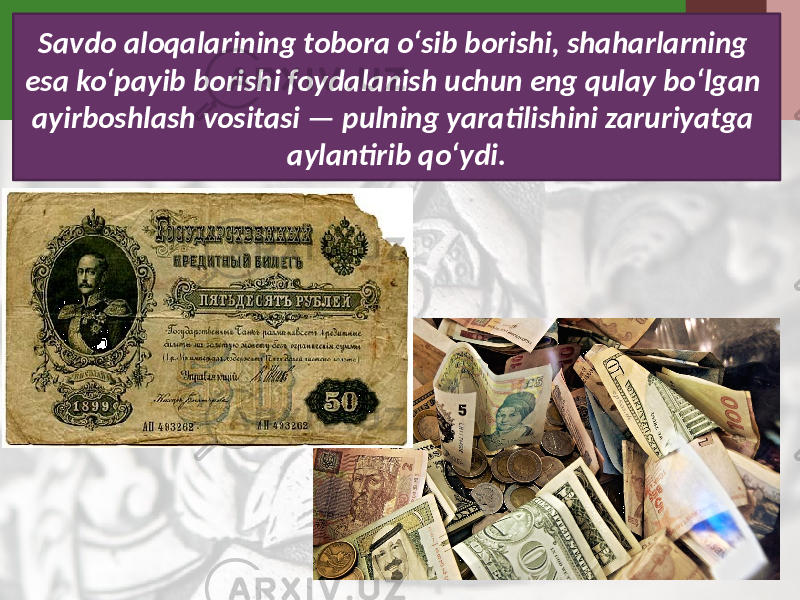 Savdo aloqalarining tobora o‘sib borishi, shaharlarning esa ko‘payib borishi foydalanish uchun eng qulay bo‘lgan ayirboshlash vositasi — pulning yaratilishini zaruriyatga aylantirib qo‘ydi. 