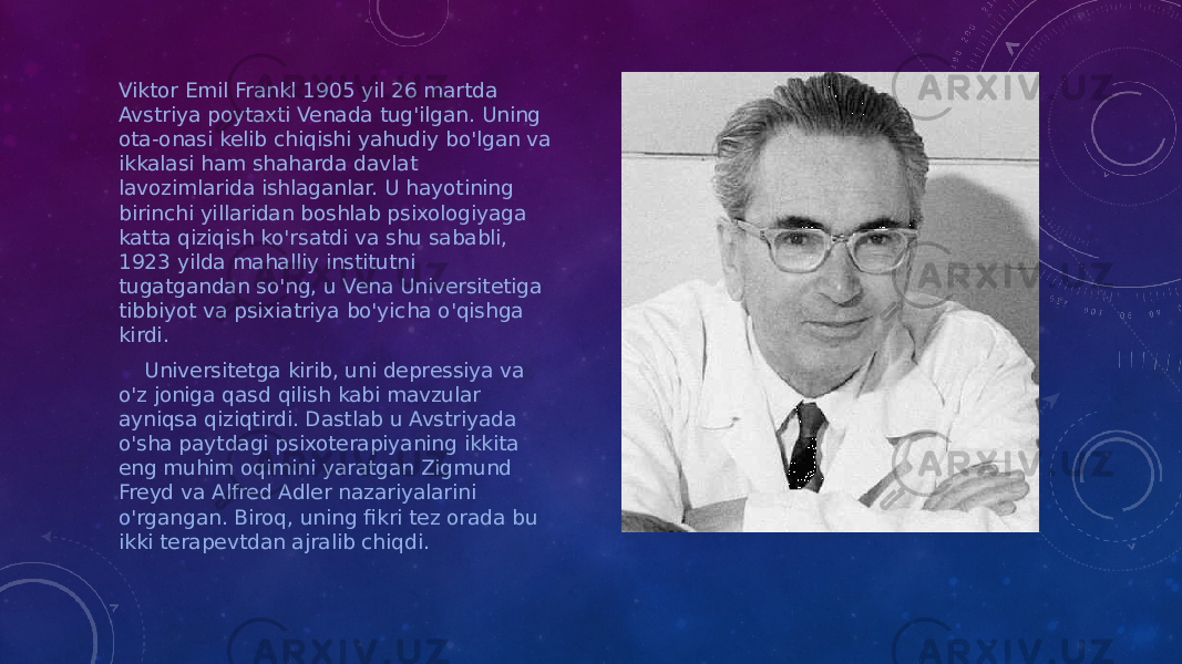 Viktor Emil Frankl 1905 yil 26 martda Avstriya poytaxti Venada tug&#39;ilgan. Uning ota-onasi kelib chiqishi yahudiy bo&#39;lgan va ikkalasi ham shaharda davlat lavozimlarida ishlaganlar. U hayotining birinchi yillaridan boshlab psixologiyaga katta qiziqish ko&#39;rsatdi va shu sababli, 1923 yilda mahalliy institutni tugatgandan so&#39;ng, u Vena Universitetiga tibbiyot va psixiatriya bo&#39;yicha o&#39;qishga kirdi. Universitetga kirib, uni depressiya va o&#39;z joniga qasd qilish kabi mavzular ayniqsa qiziqtirdi. Dastlab u Avstriyada o&#39;sha paytdagi psixoterapiyaning ikkita eng muhim oqimini yaratgan Zigmund Freyd va Alfred Adler nazariyalarini o&#39;rgangan. Biroq, uning fikri tez orada bu ikki terapevtdan ajralib chiqdi. 