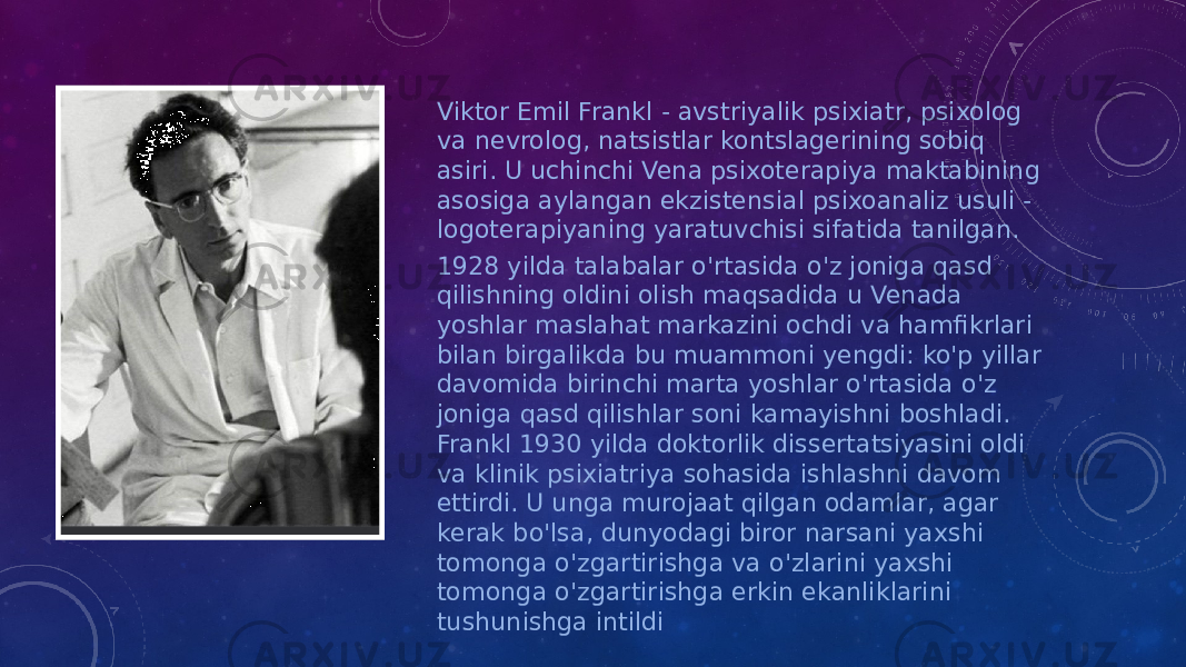 Viktor Emil Frankl - avstriyalik psixiatr, psixolog va nevrolog, natsistlar kontslagerining sobiq asiri. U uchinchi Vena psixoterapiya maktabining asosiga aylangan ekzistensial psixoanaliz usuli - logoterapiyaning yaratuvchisi sifatida tanilgan. 1928 yilda talabalar o&#39;rtasida o&#39;z joniga qasd qilishning oldini olish maqsadida u Venada yoshlar maslahat markazini ochdi va hamfikrlari bilan birgalikda bu muammoni yengdi: ko&#39;p yillar davomida birinchi marta yoshlar o&#39;rtasida o&#39;z joniga qasd qilishlar soni kamayishni boshladi. Frankl 1930 yilda doktorlik dissertatsiyasini oldi va klinik psixiatriya sohasida ishlashni davom ettirdi. U unga murojaat qilgan odamlar, agar kerak bo&#39;lsa, dunyodagi biror narsani yaxshi tomonga o&#39;zgartirishga va o&#39;zlarini yaxshi tomonga o&#39;zgartirishga erkin ekanliklarini tushunishga intildi 