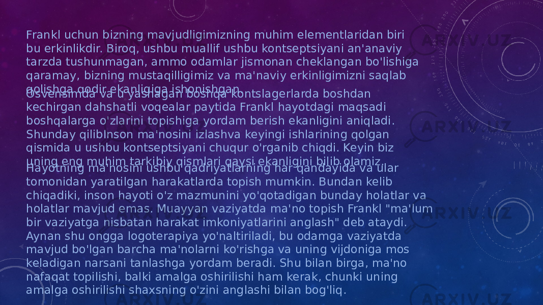 Frankl uchun bizning mavjudligimizning muhim elementlaridan biri bu erkinlikdir. Biroq, ushbu muallif ushbu kontseptsiyani an&#39;anaviy tarzda tushunmagan, ammo odamlar jismonan cheklangan bo&#39;lishiga qaramay, bizning mustaqilligimiz va ma&#39;naviy erkinligimizni saqlab qolishga qodir ekanligiga ishonishgan. Osvensimda va u yashagan boshqa kontslagerlarda boshdan kechirgan dahshatli voqealar paytida Frankl hayotdagi maqsadi boshqalarga o&#39;zlarini topishiga yordam berish ekanligini aniqladi. Shunday qilibInson ma&#39;nosini izlashva keyingi ishlarining qolgan qismida u ushbu kontseptsiyani chuqur o&#39;rganib chiqdi. Keyin biz uning eng muhim tarkibiy qismlari qaysi ekanligini bilib olamiz. Hayotning ma&#39;nosini ushbu qadriyatlarning har qandayida va ular tomonidan yaratilgan harakatlarda topish mumkin. Bundan kelib chiqadiki, inson hayoti o&#39;z mazmunini yo&#39;qotadigan bunday holatlar va holatlar mavjud emas. Muayyan vaziyatda ma&#39;no topish Frankl &#34;ma&#39;lum bir vaziyatga nisbatan harakat imkoniyatlarini anglash&#34; deb ataydi. Aynan shu ongga logoterapiya yo&#39;naltiriladi, bu odamga vaziyatda mavjud bo&#39;lgan barcha ma&#39;nolarni ko&#39;rishga va uning vijdoniga mos keladigan narsani tanlashga yordam beradi. Shu bilan birga, ma&#39;no nafaqat topilishi, balki amalga oshirilishi ham kerak, chunki uning amalga oshirilishi shaxsning o&#39;zini anglashi bilan bog&#39;liq. 